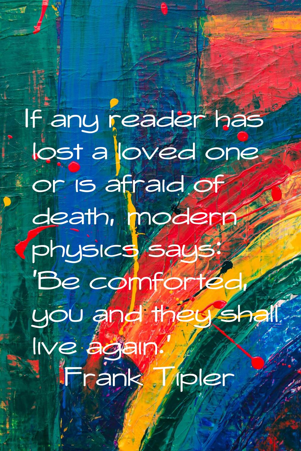 If any reader has lost a loved one or is afraid of death, modern physics says: 'Be comforted, you a