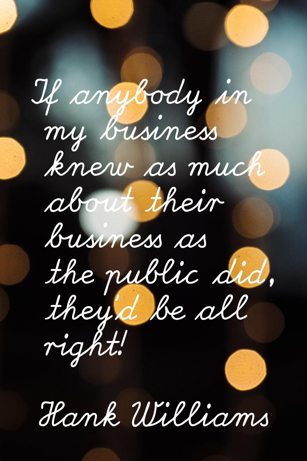 If anybody in my business knew as much about their business as the public did, they'd be all right!
