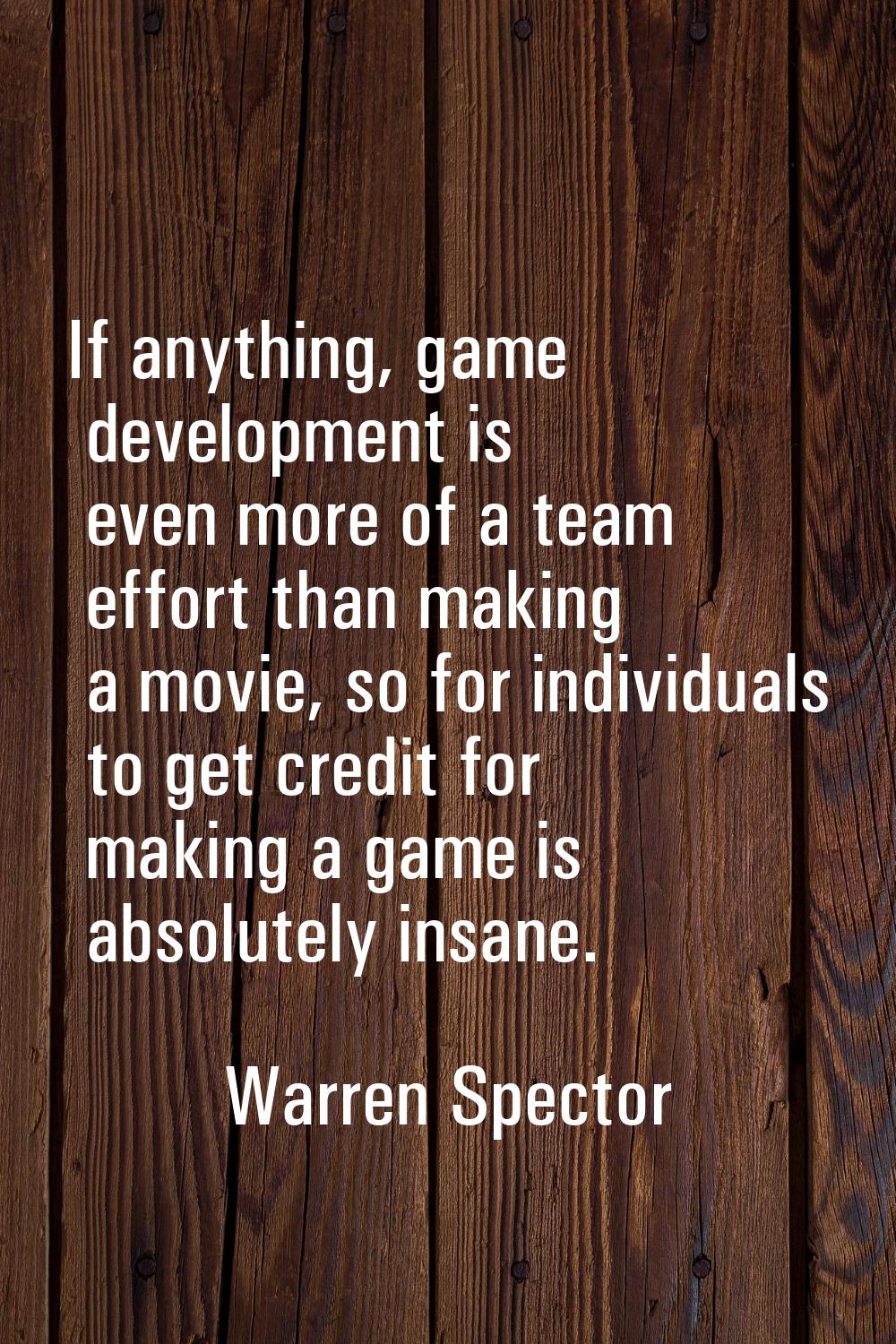 If anything, game development is even more of a team effort than making a movie, so for individuals