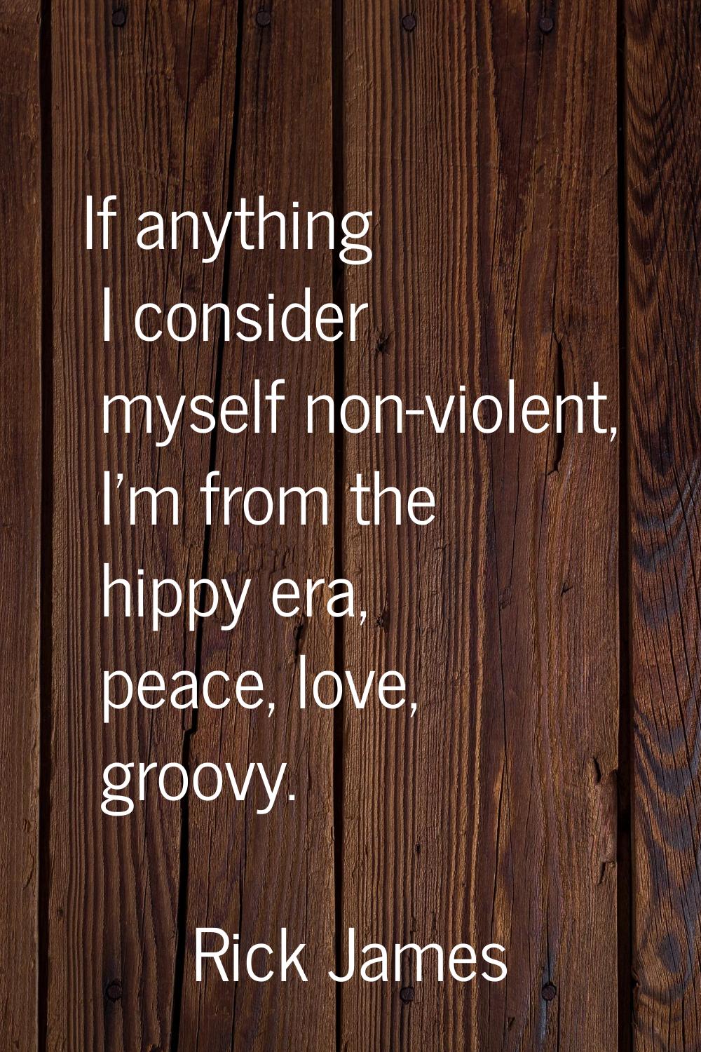 If anything I consider myself non-violent, I'm from the hippy era, peace, love, groovy.