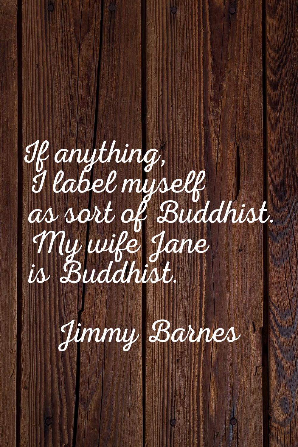 If anything, I label myself as sort of Buddhist. My wife Jane is Buddhist.