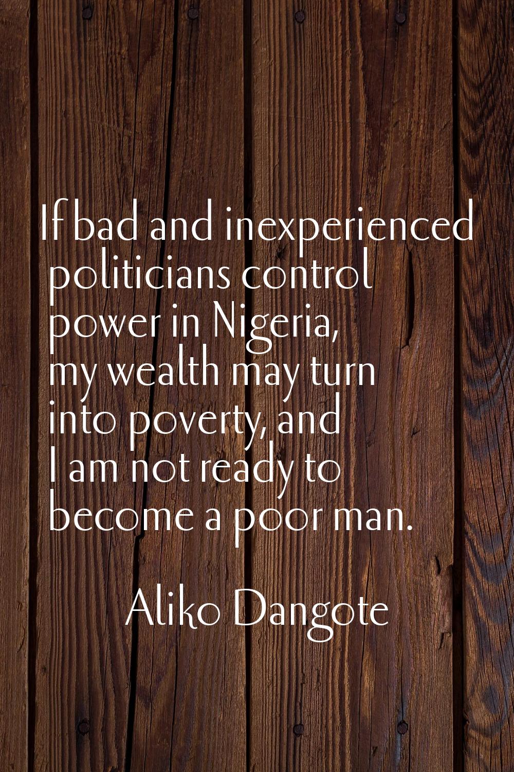 If bad and inexperienced politicians control power in Nigeria, my wealth may turn into poverty, and