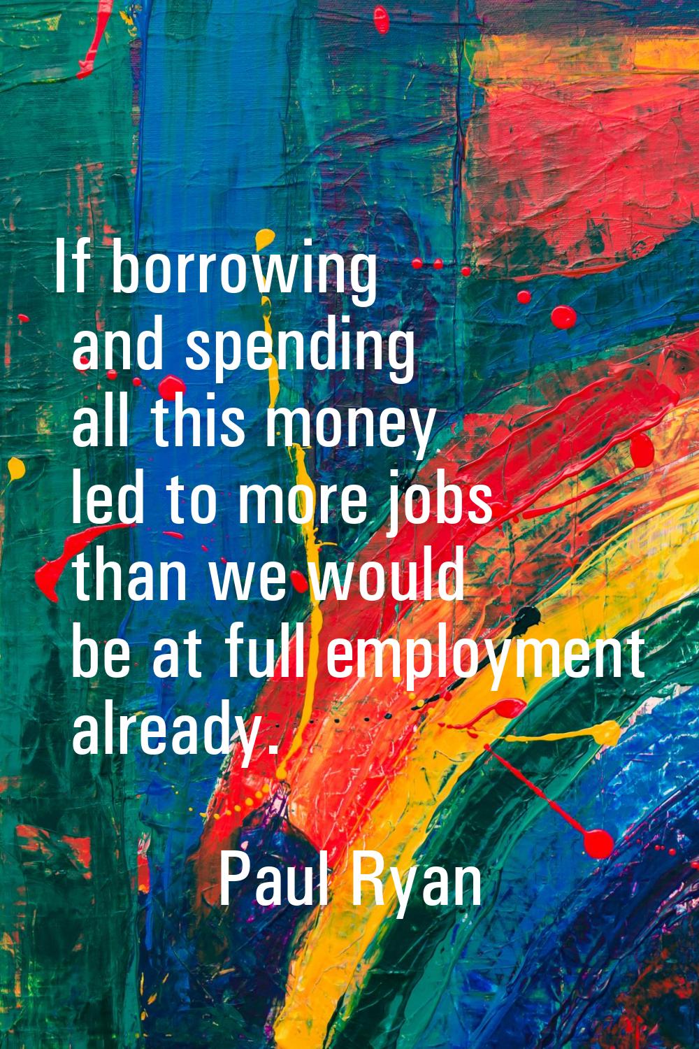 If borrowing and spending all this money led to more jobs than we would be at full employment alrea