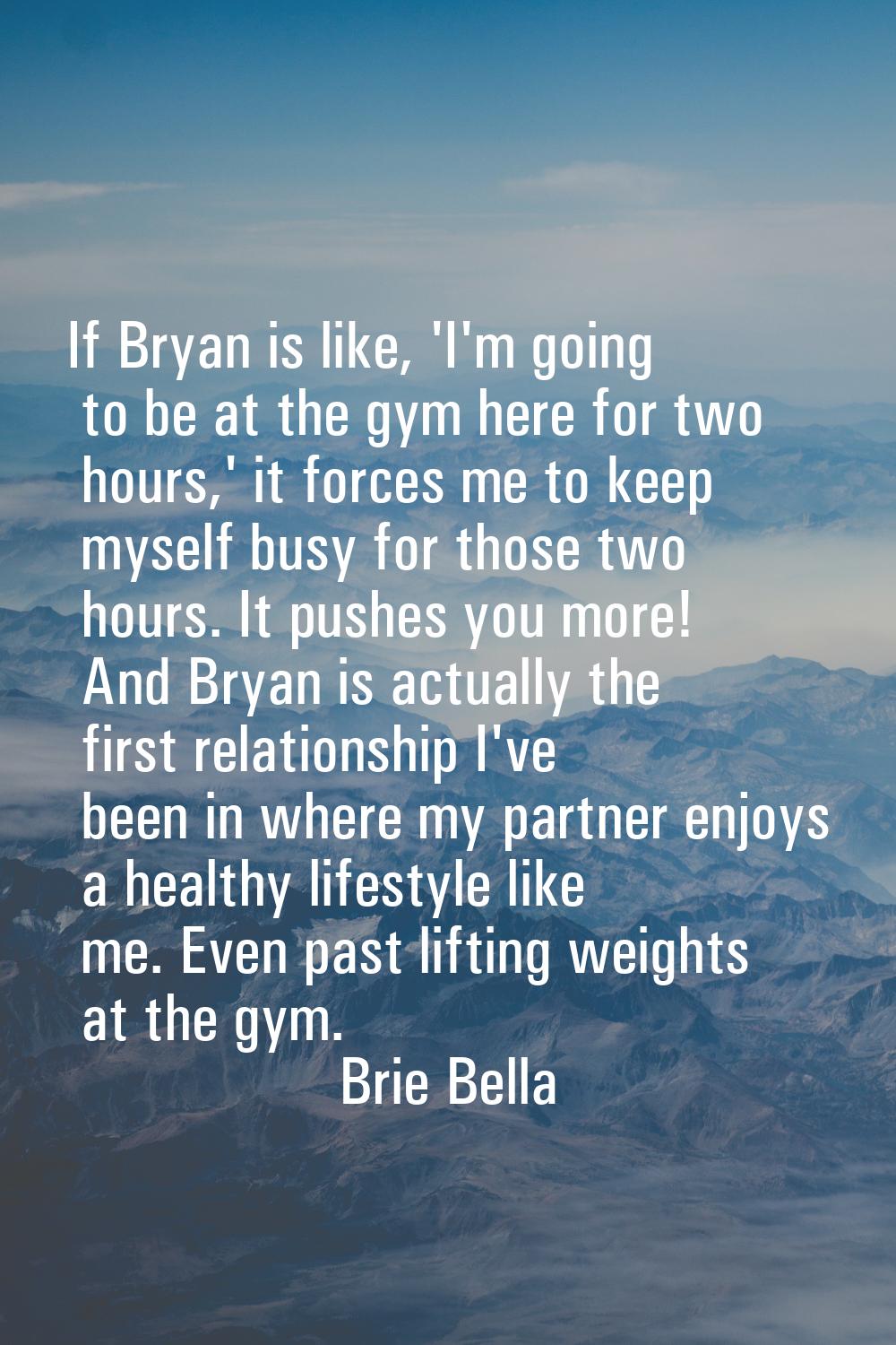 If Bryan is like, 'I'm going to be at the gym here for two hours,' it forces me to keep myself busy