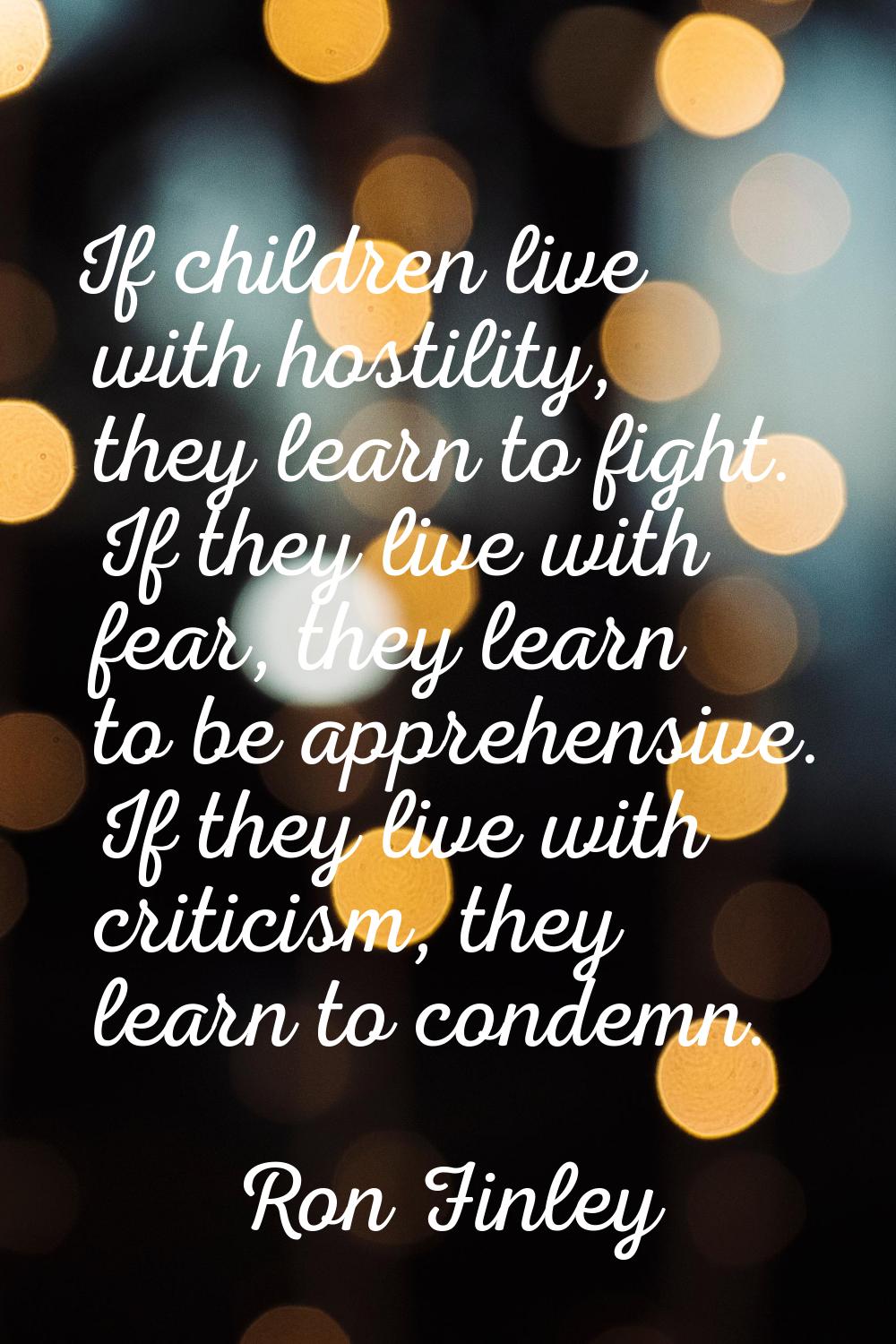 If children live with hostility, they learn to fight. If they live with fear, they learn to be appr