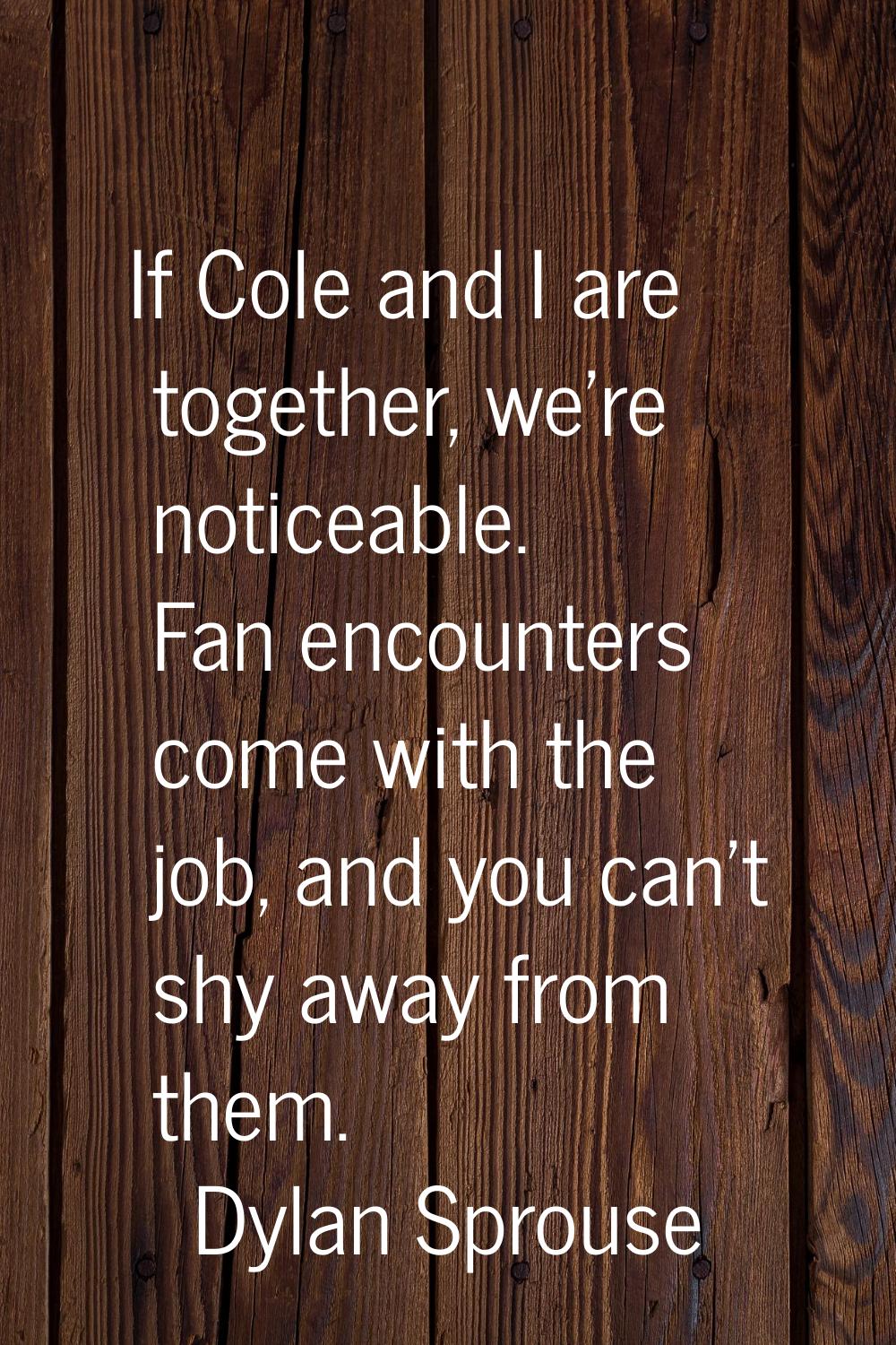 If Cole and I are together, we're noticeable. Fan encounters come with the job, and you can't shy a