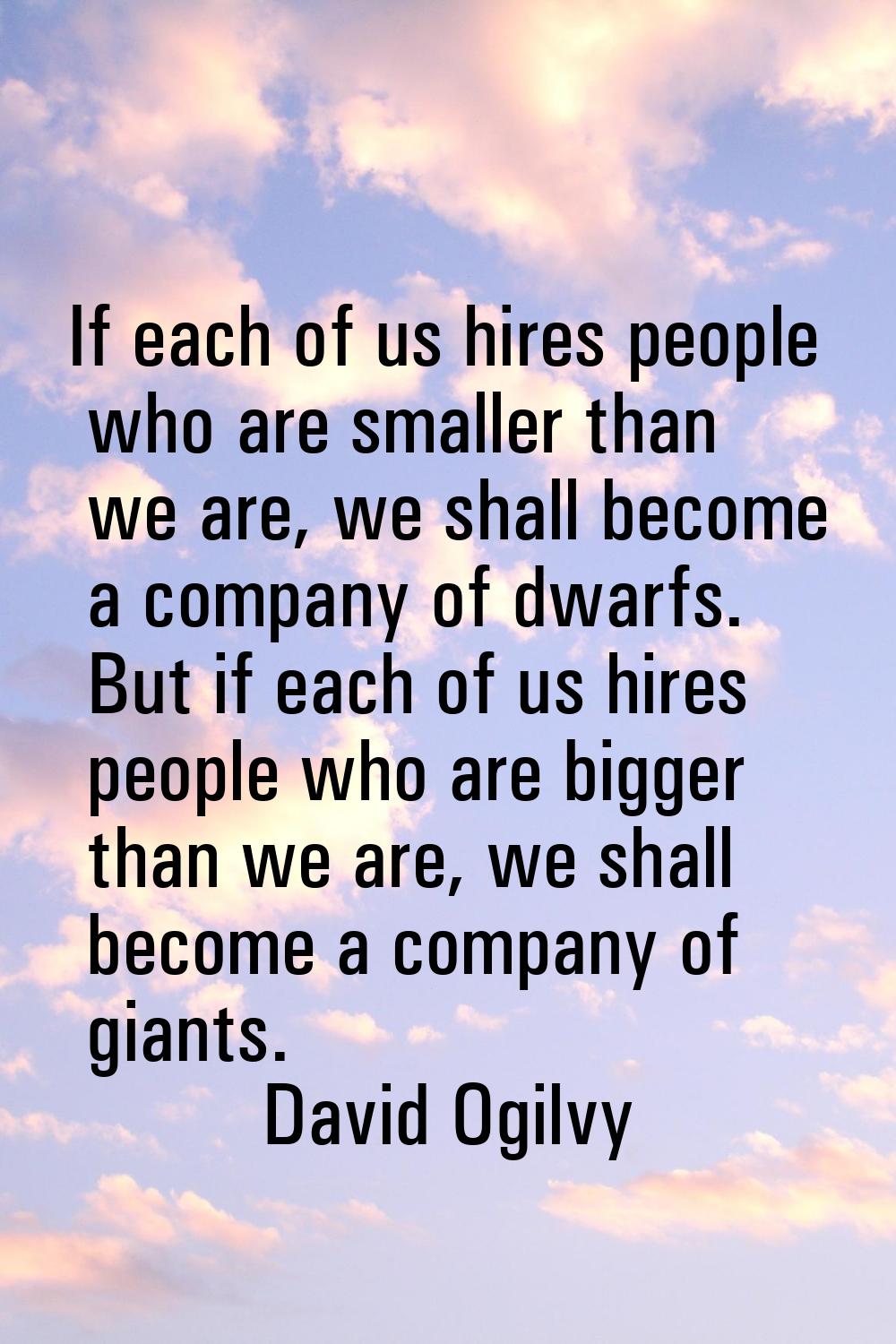 If each of us hires people who are smaller than we are, we shall become a company of dwarfs. But if