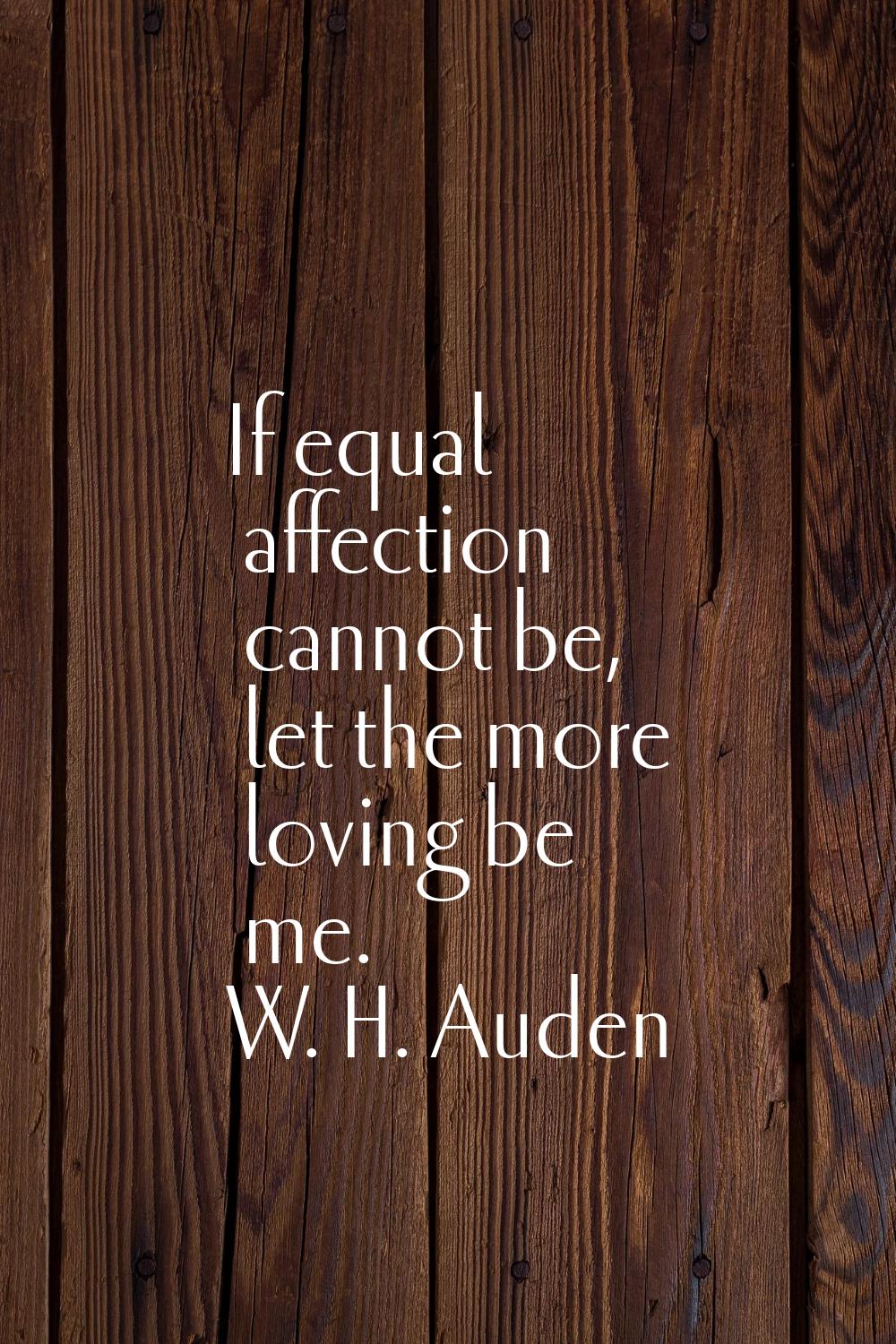 If equal affection cannot be, let the more loving be me.