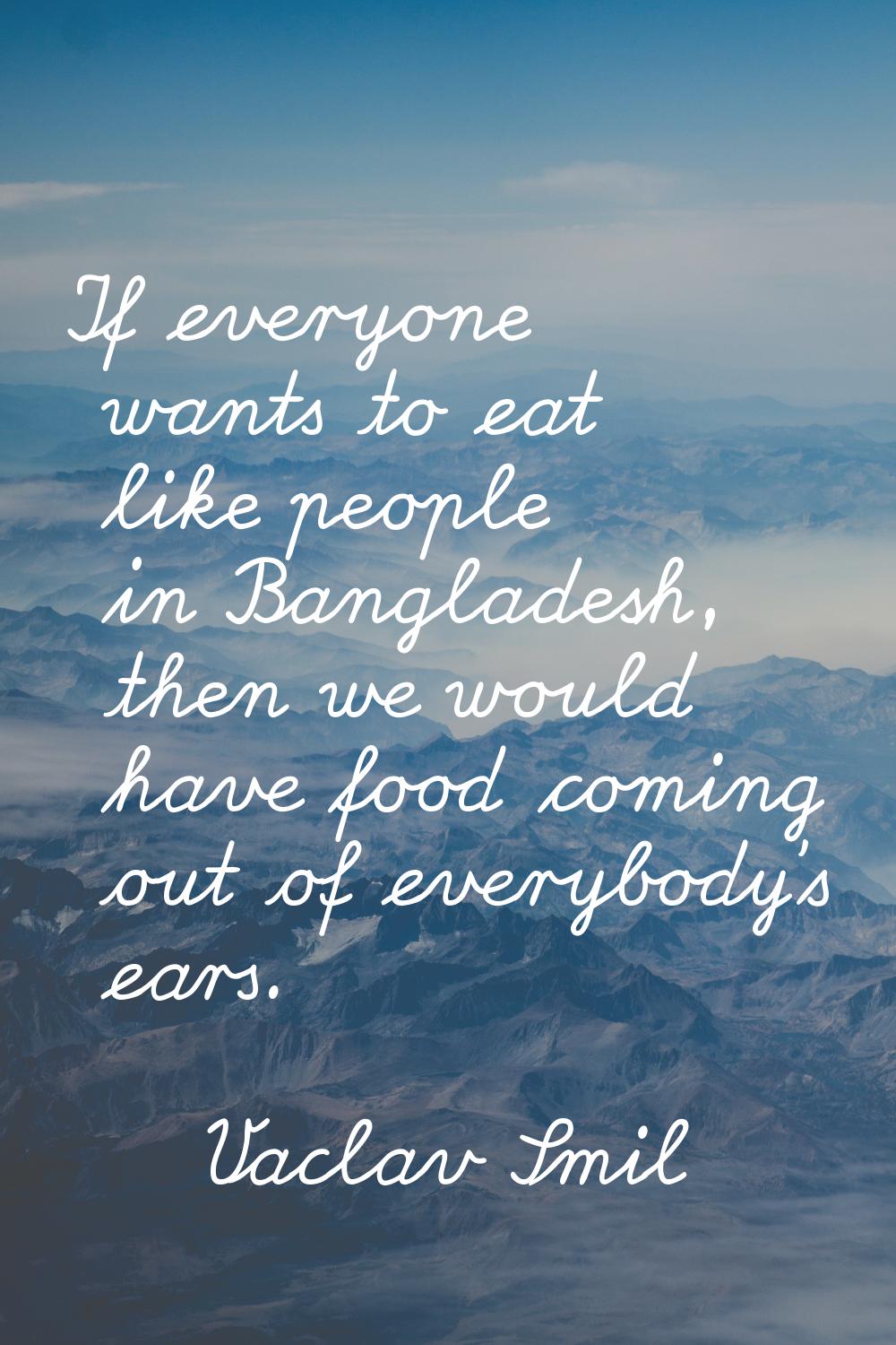 If everyone wants to eat like people in Bangladesh, then we would have food coming out of everybody