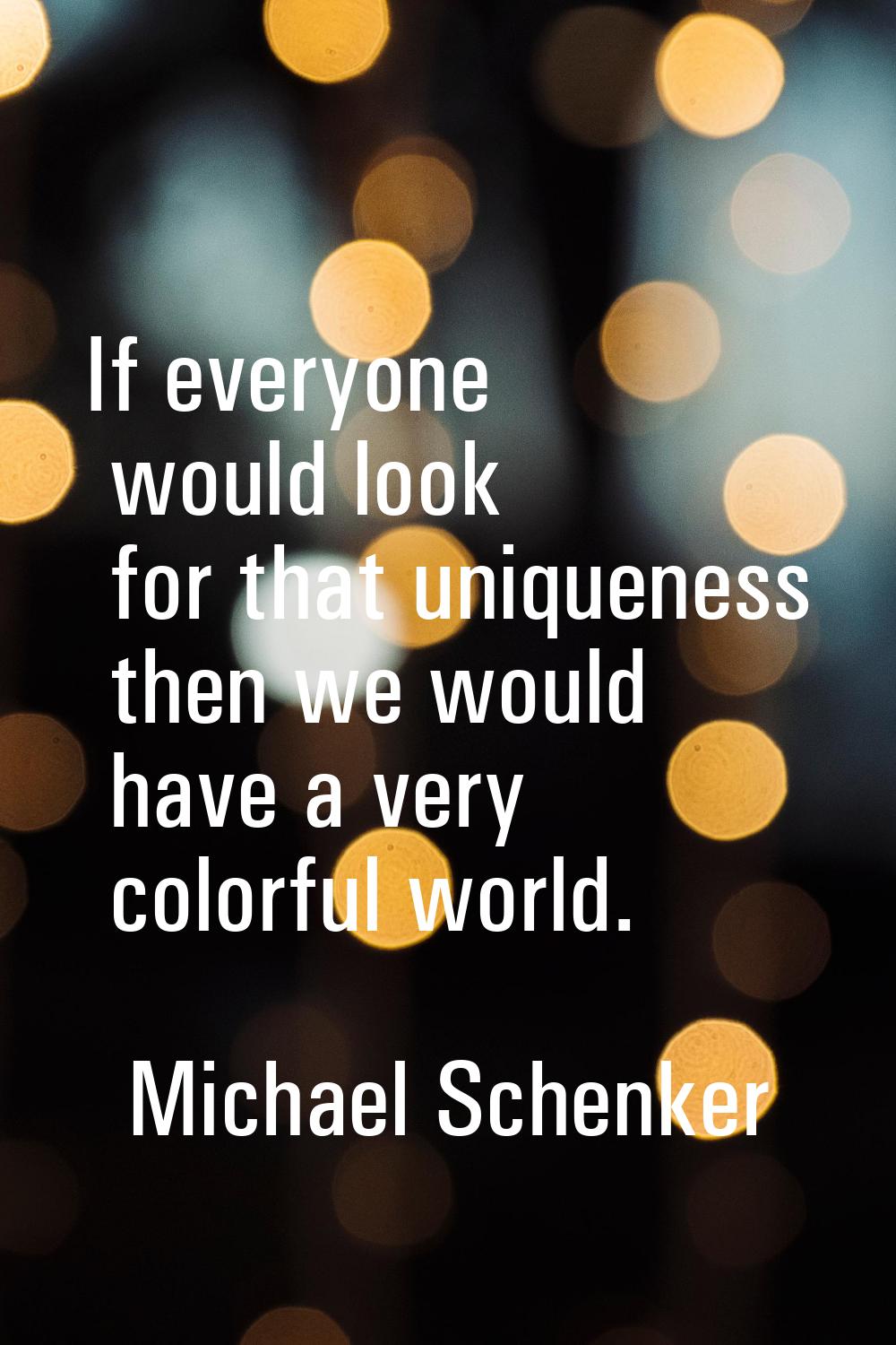 If everyone would look for that uniqueness then we would have a very colorful world.