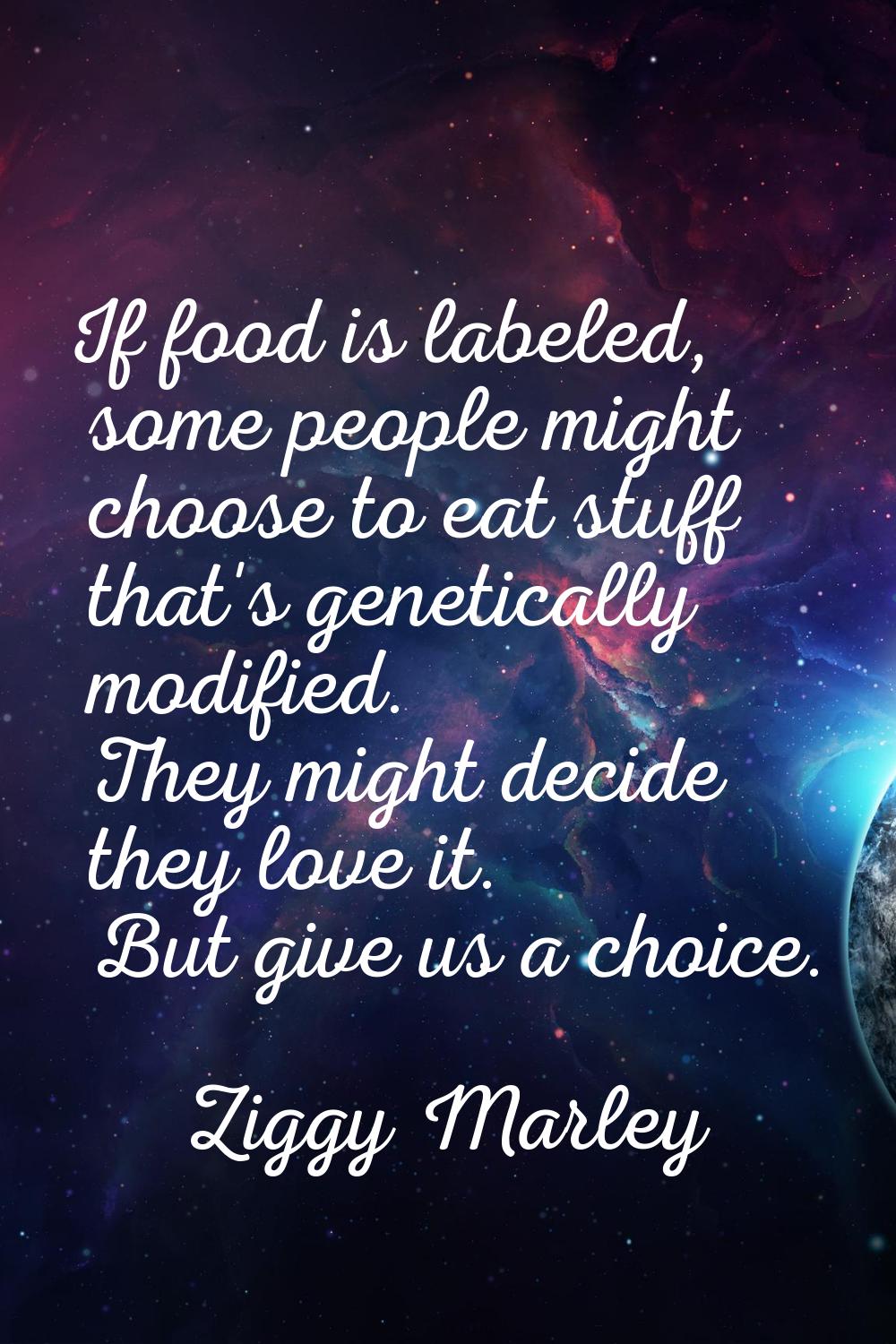 If food is labeled, some people might choose to eat stuff that's genetically modified. They might d