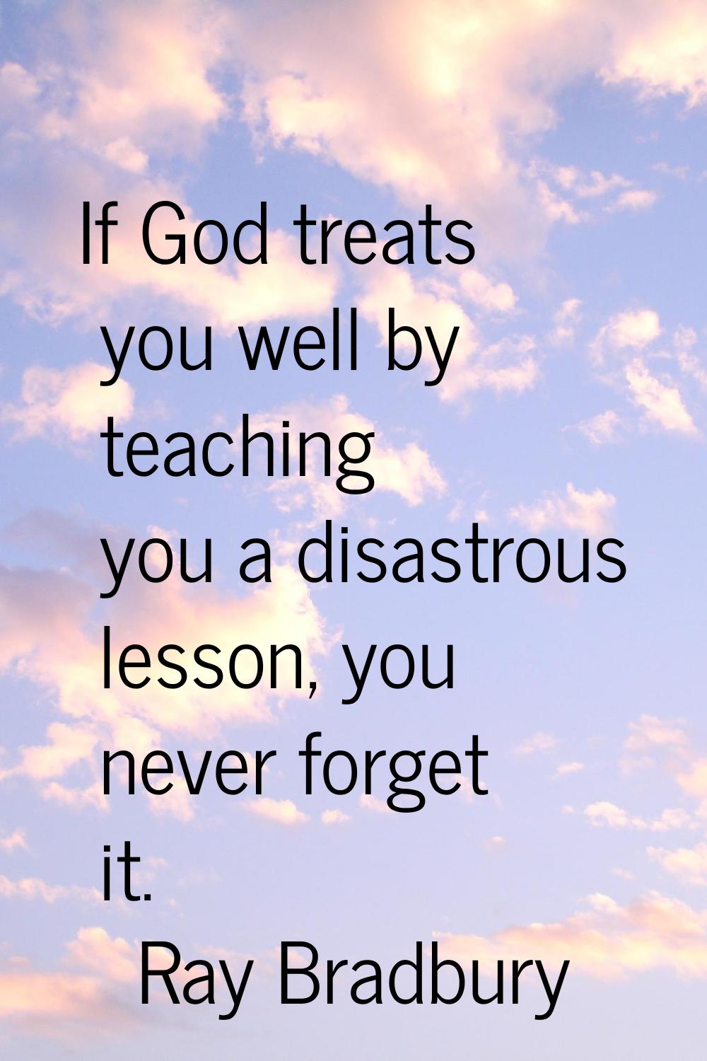 If God treats you well by teaching you a disastrous lesson, you never forget it.
