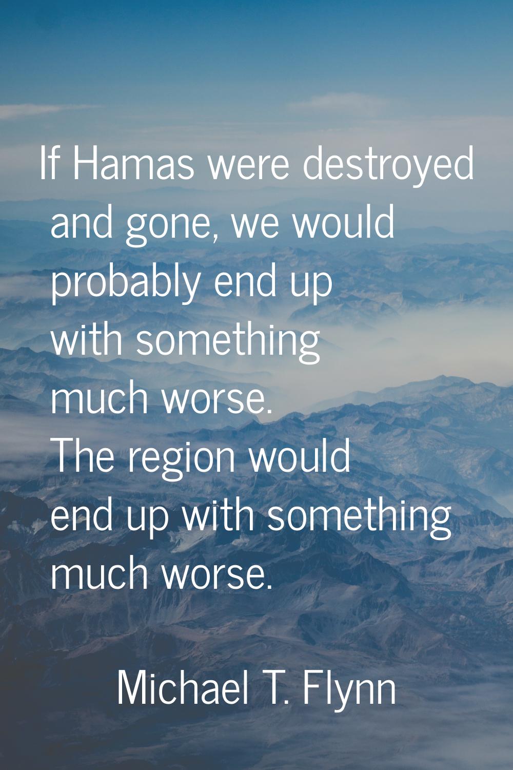 If Hamas were destroyed and gone, we would probably end up with something much worse. The region wo