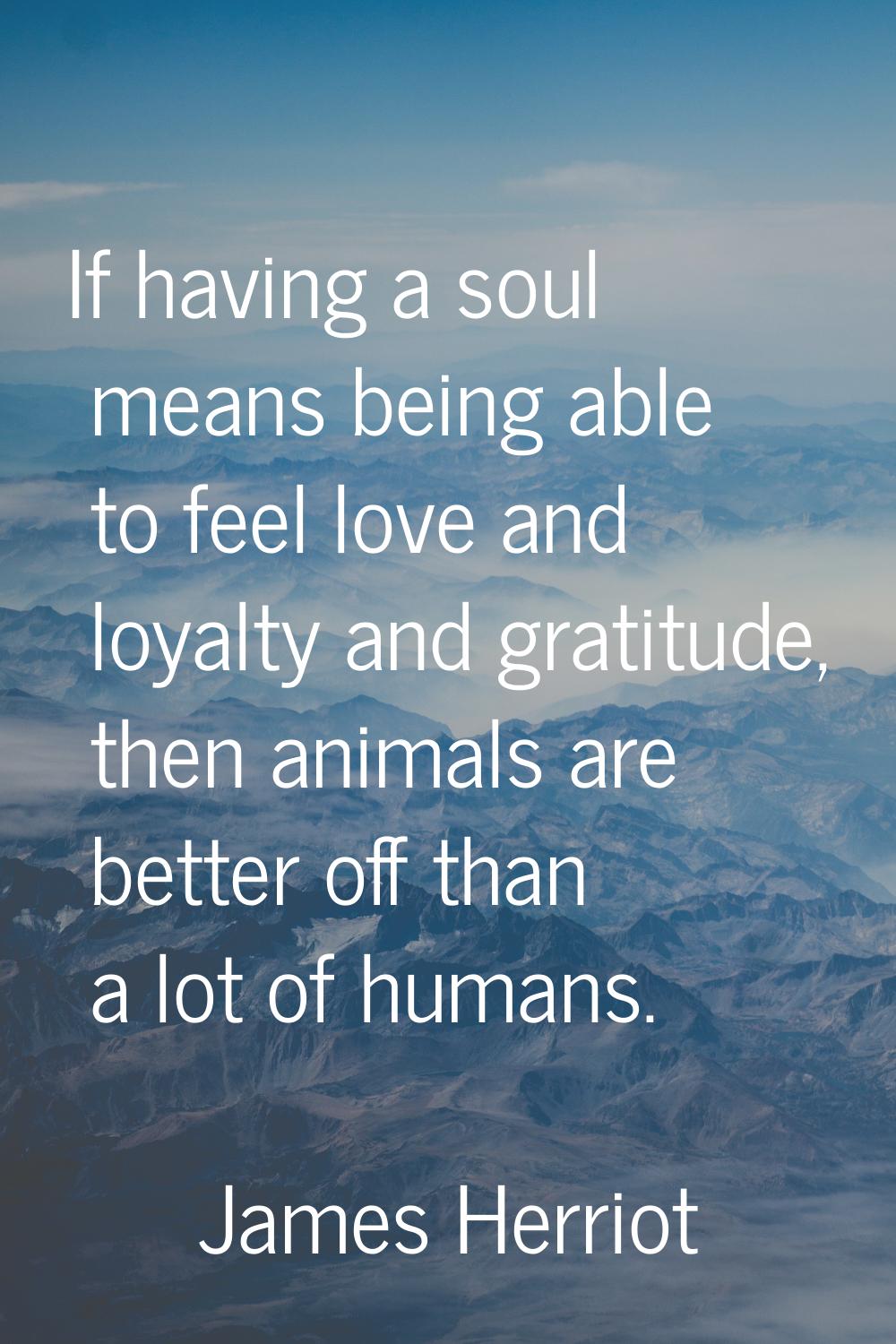 If having a soul means being able to feel love and loyalty and gratitude, then animals are better o