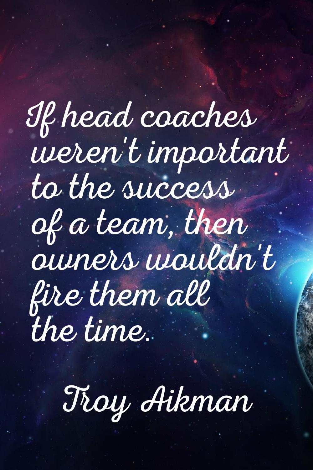 If head coaches weren't important to the success of a team, then owners wouldn't fire them all the 