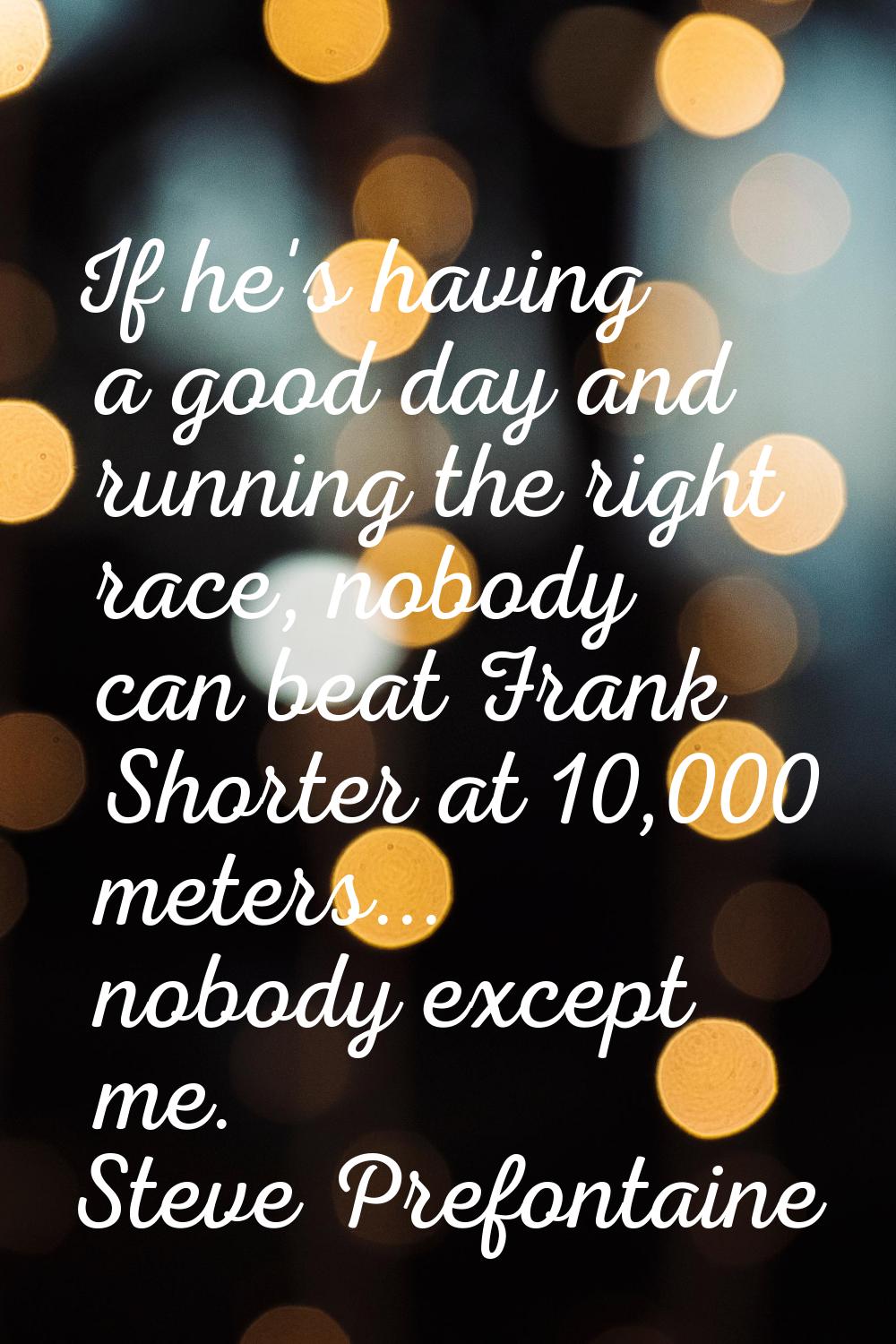 If he's having a good day and running the right race, nobody can beat Frank Shorter at 10,000 meter