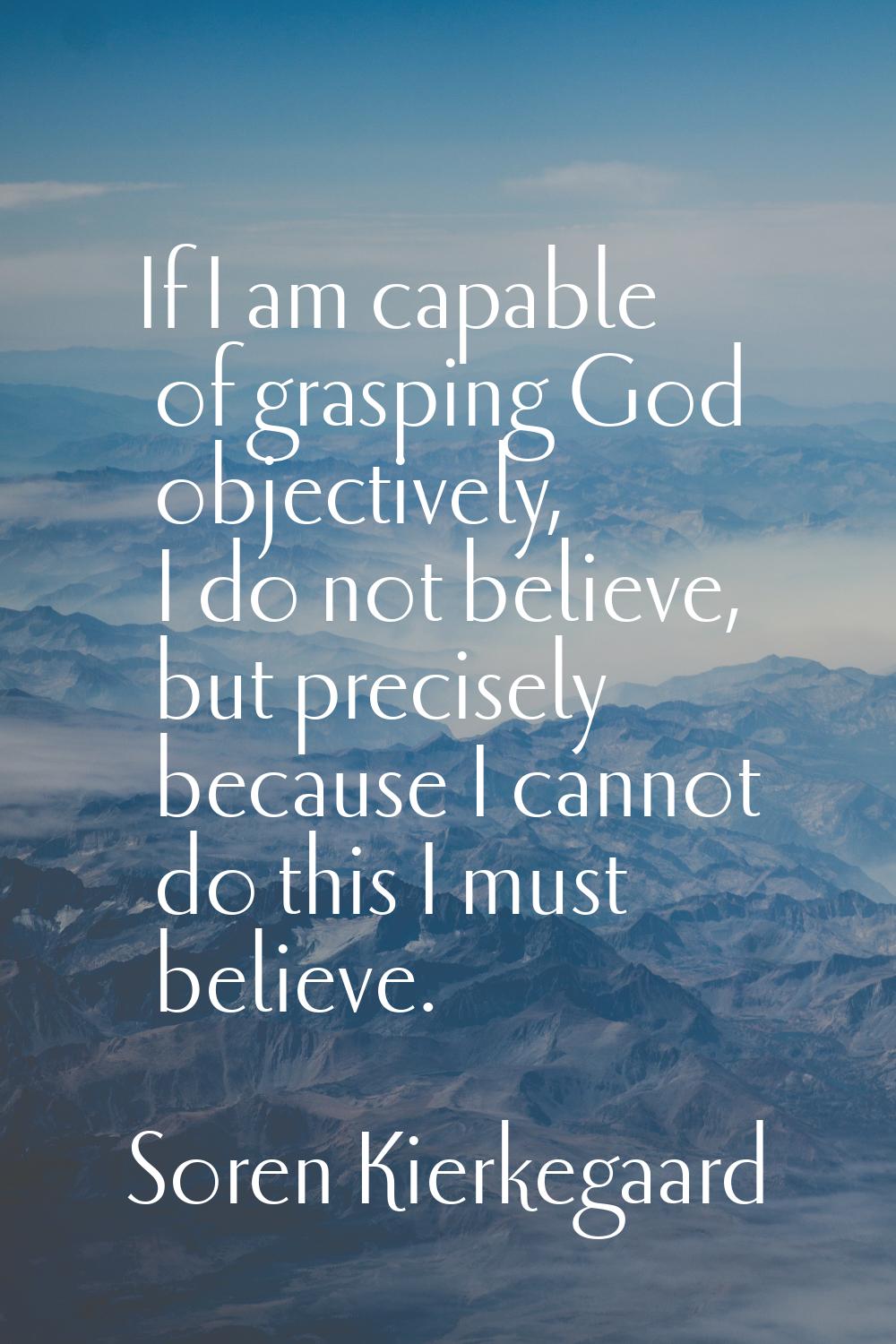 If I am capable of grasping God objectively, I do not believe, but precisely because I cannot do th