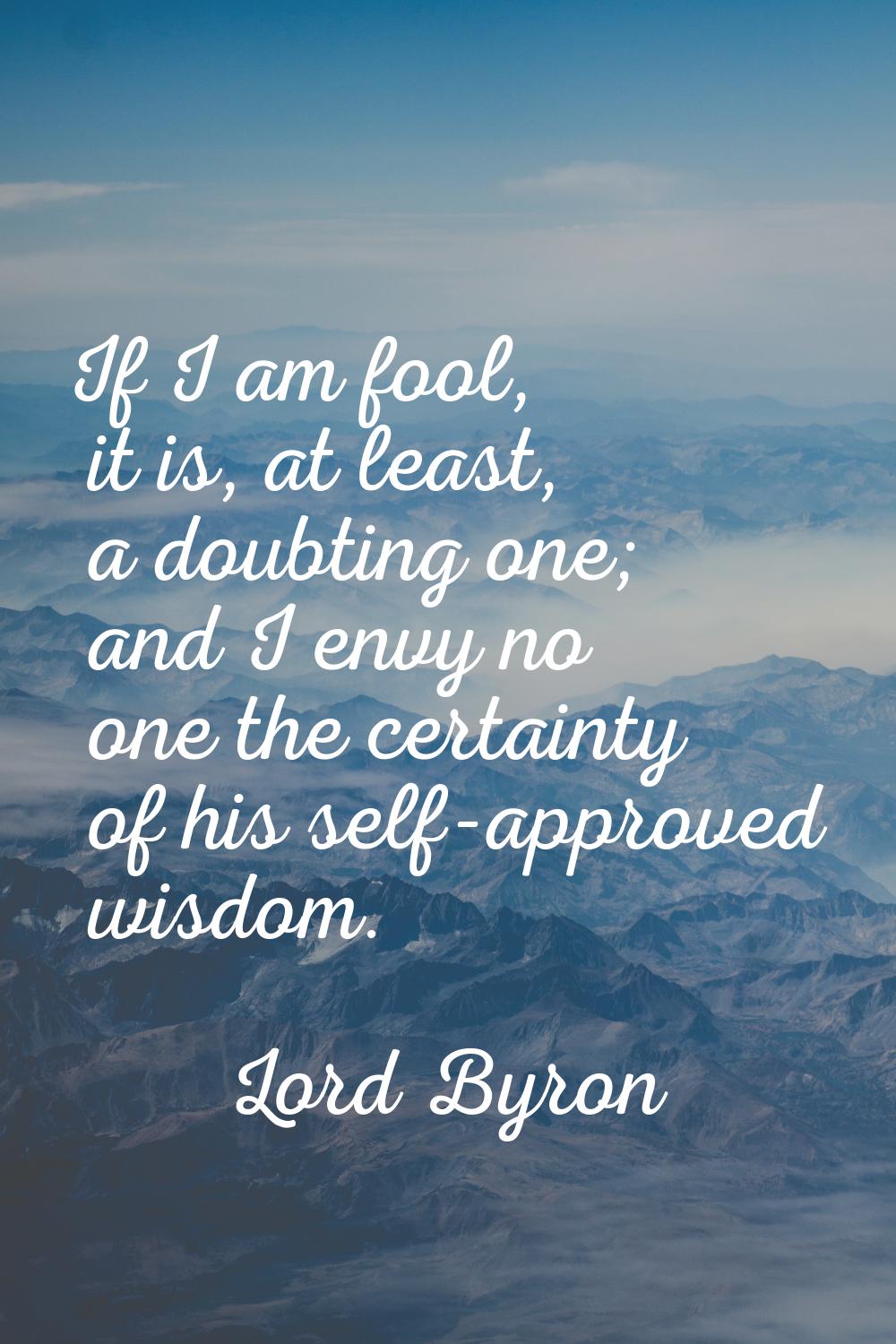 If I am fool, it is, at least, a doubting one; and I envy no one the certainty of his self-approved