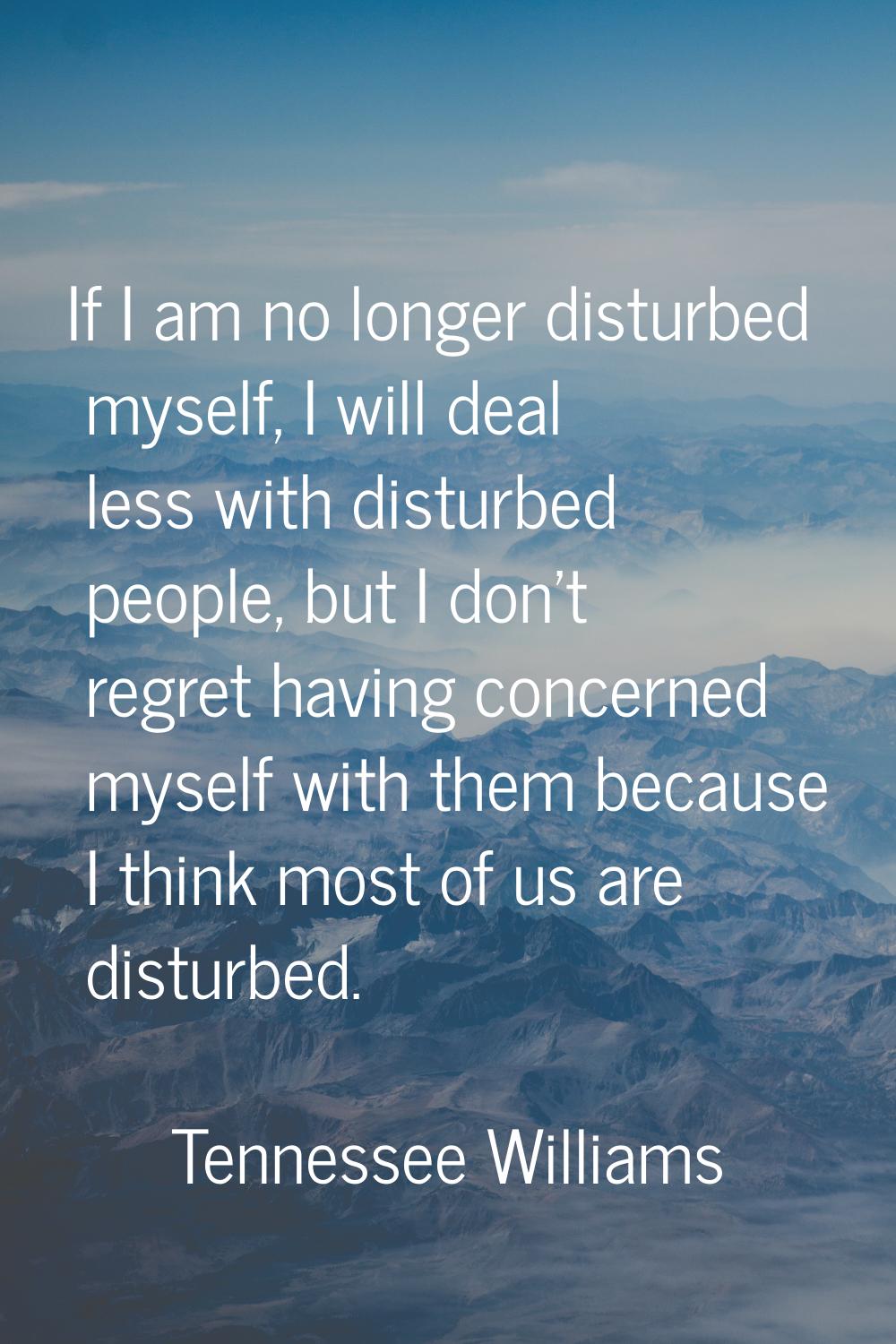 If I am no longer disturbed myself, I will deal less with disturbed people, but I don't regret havi