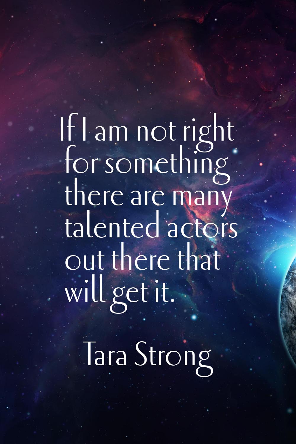 If I am not right for something there are many talented actors out there that will get it.