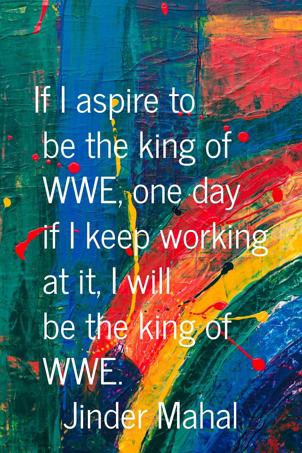 If I aspire to be the king of WWE, one day if I keep working at it, I will be the king of WWE.