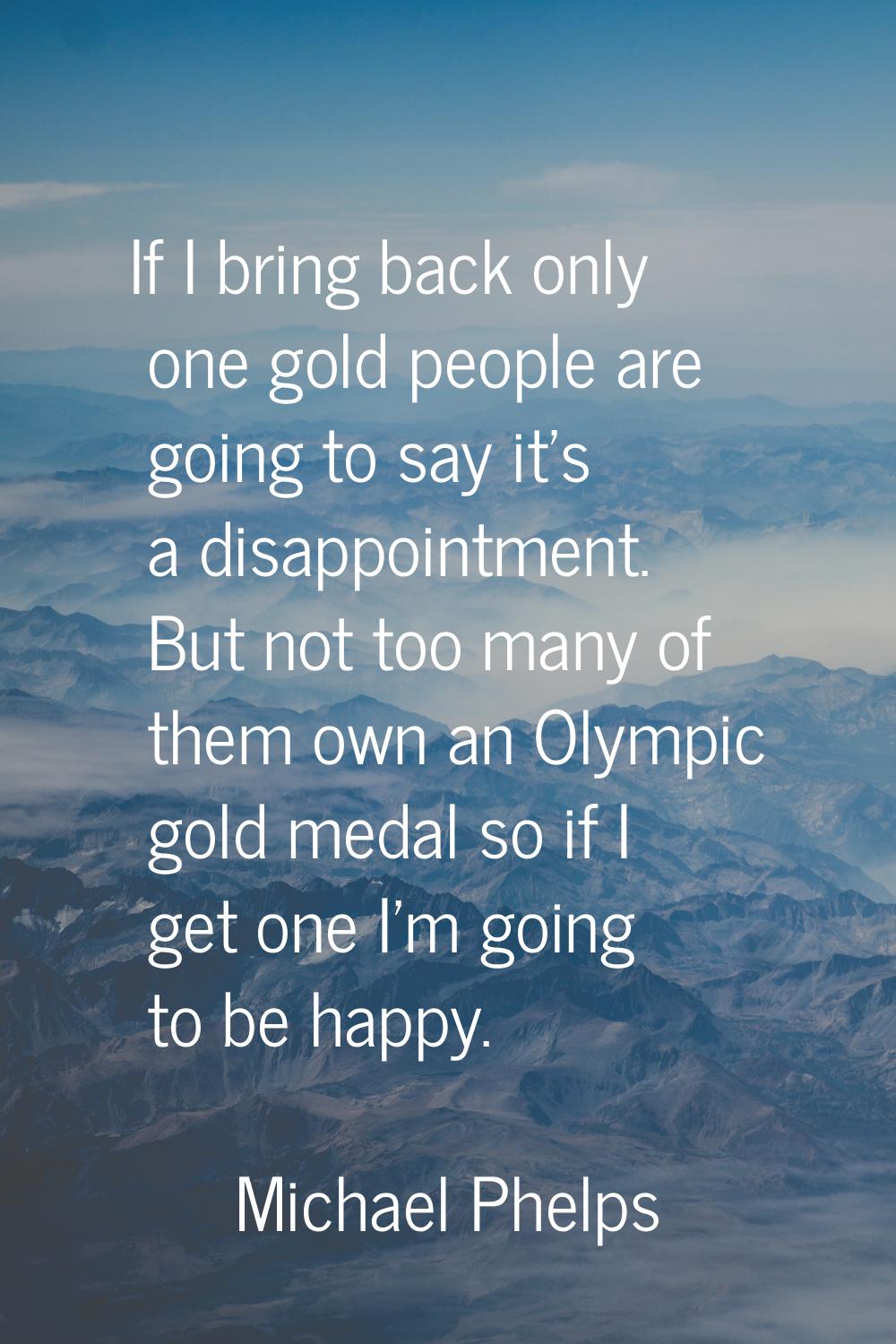 If I bring back only one gold people are going to say it's a disappointment. But not too many of th
