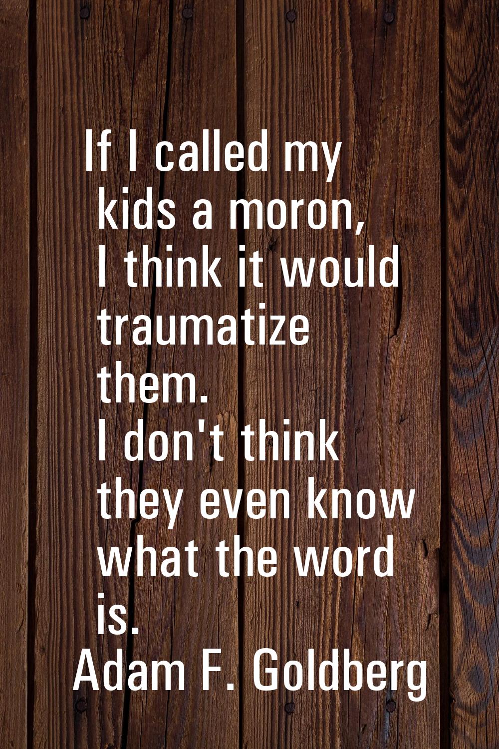 If I called my kids a moron, I think it would traumatize them. I don't think they even know what th