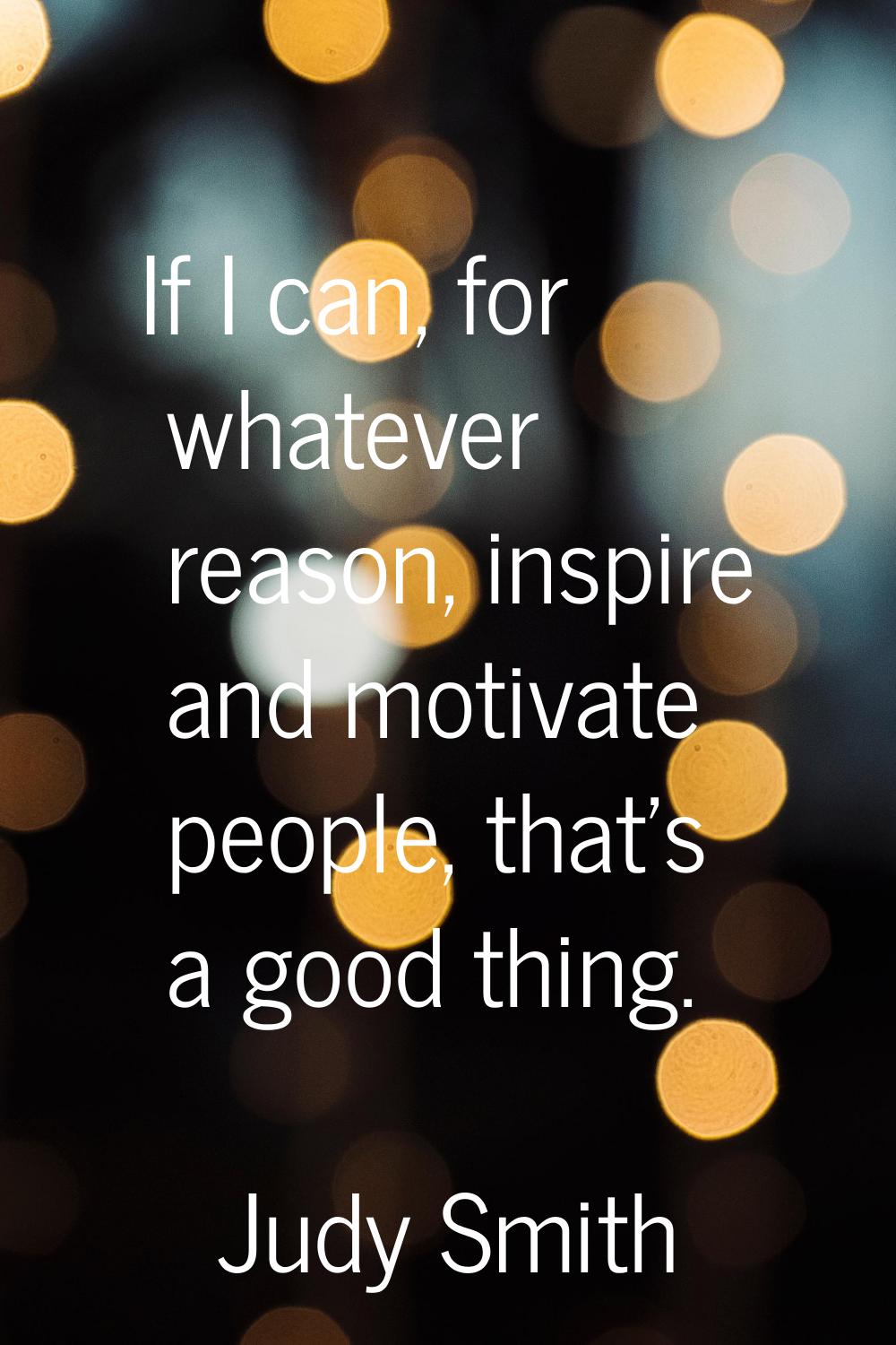 If I can, for whatever reason, inspire and motivate people, that's a good thing.