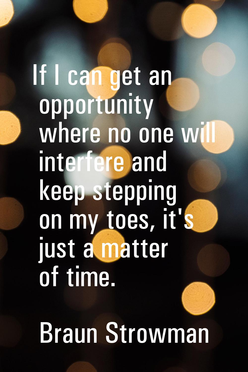 If I can get an opportunity where no one will interfere and keep stepping on my toes, it's just a m