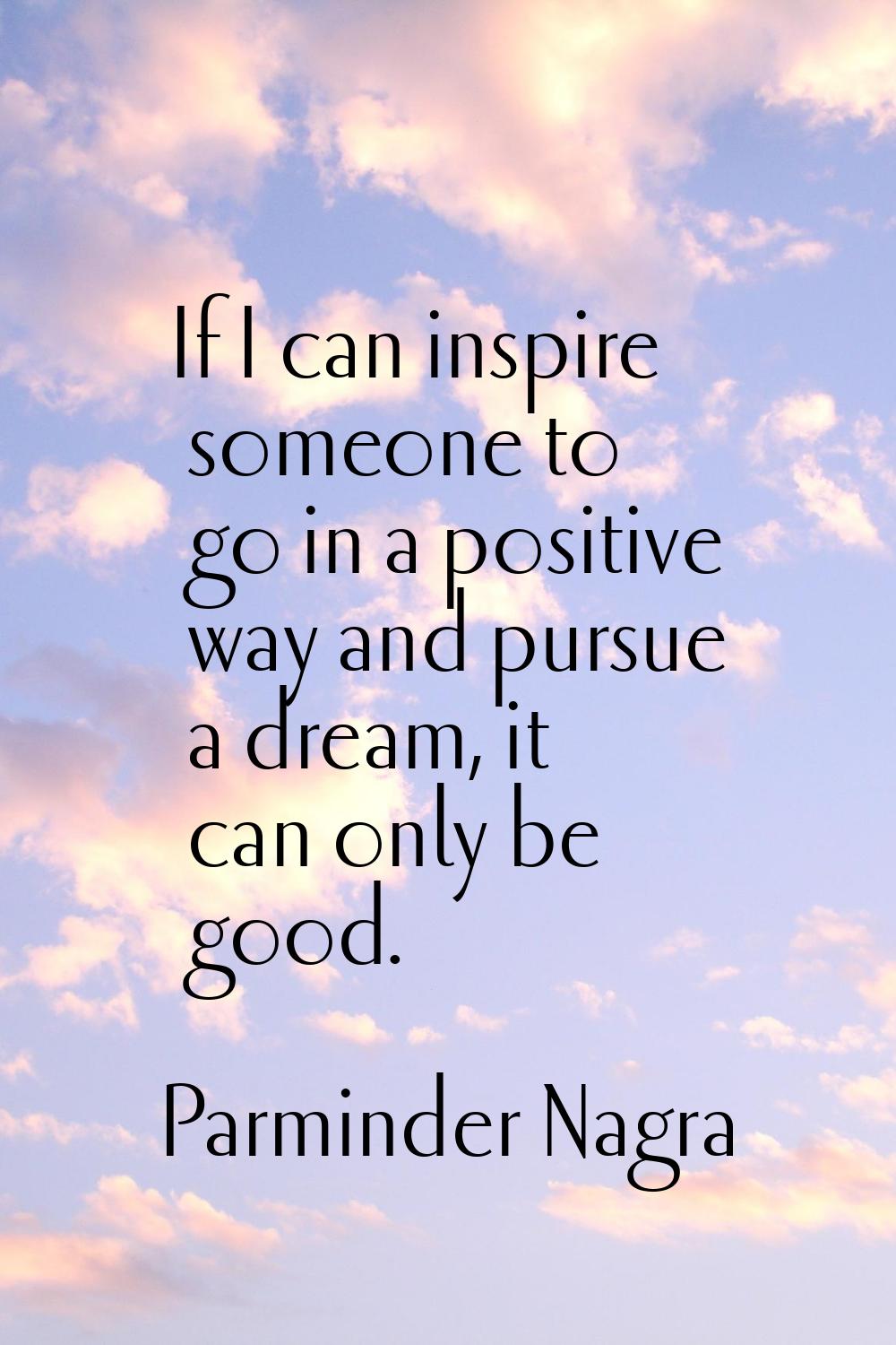If I can inspire someone to go in a positive way and pursue a dream, it can only be good.