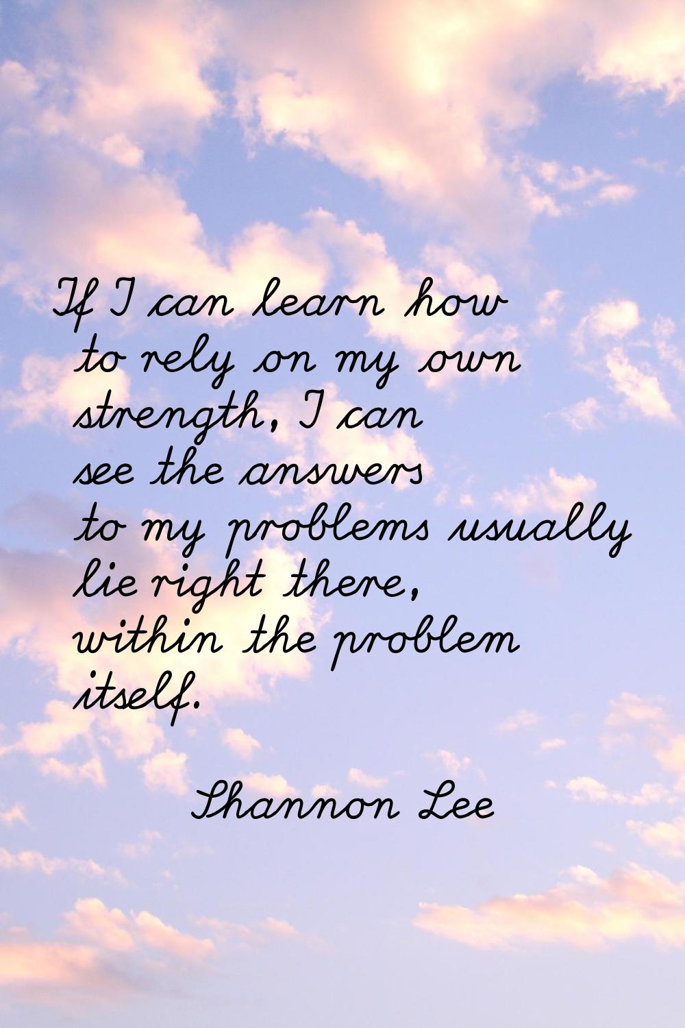 If I can learn how to rely on my own strength, I can see the answers to my problems usually lie rig