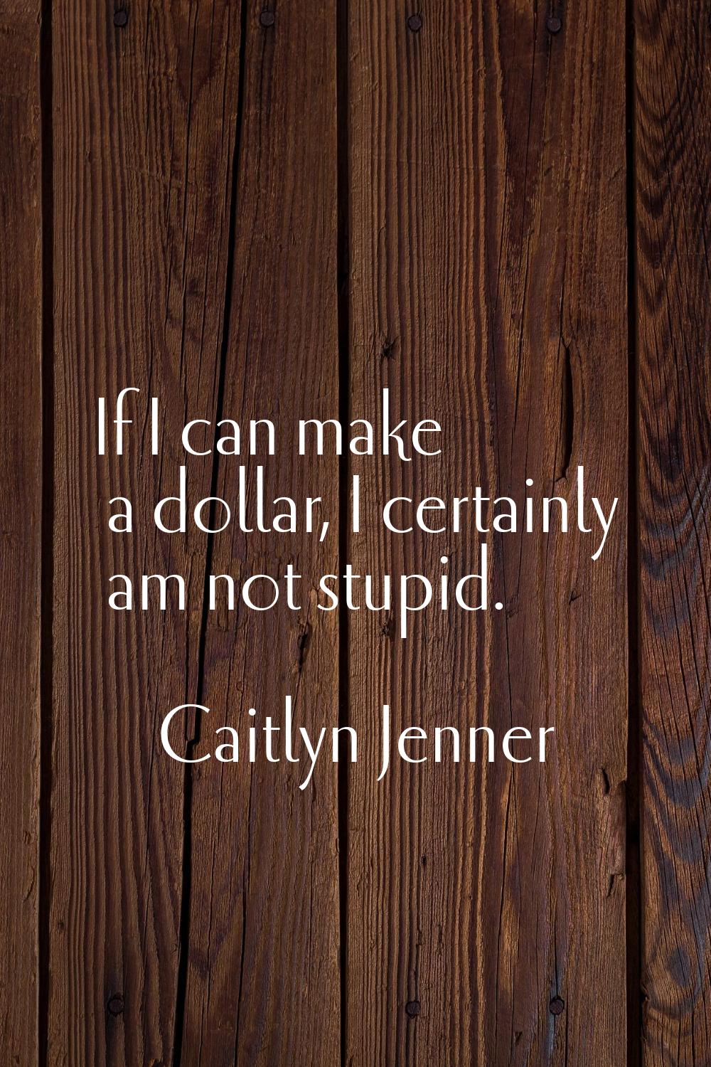 If I can make a dollar, I certainly am not stupid.