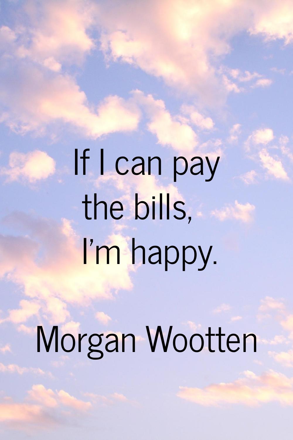 If I can pay the bills, I'm happy.