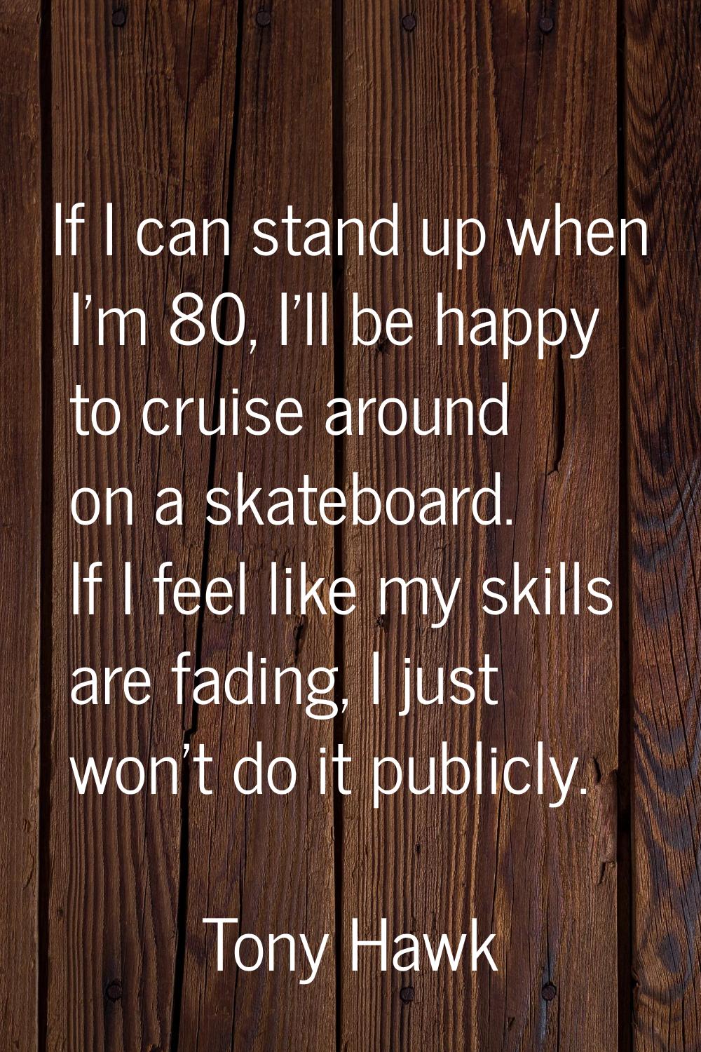 If I can stand up when I'm 80, I'll be happy to cruise around on a skateboard. If I feel like my sk