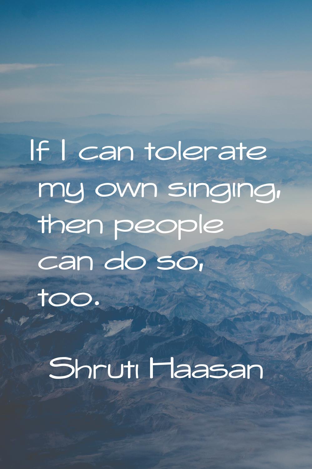 If I can tolerate my own singing, then people can do so, too.
