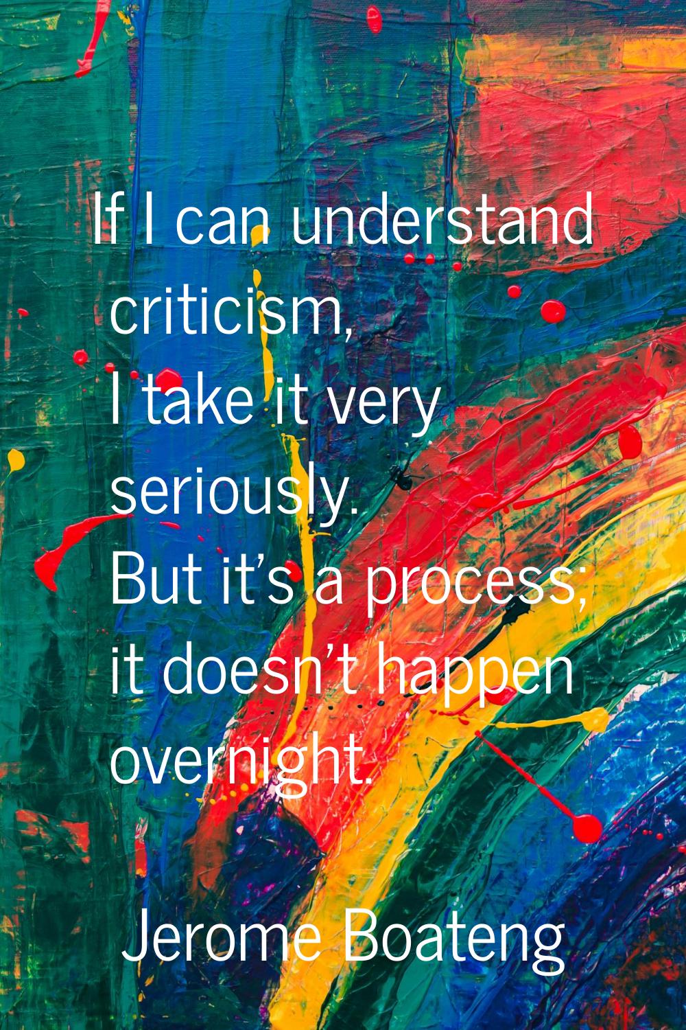 If I can understand criticism, I take it very seriously. But it's a process; it doesn't happen over