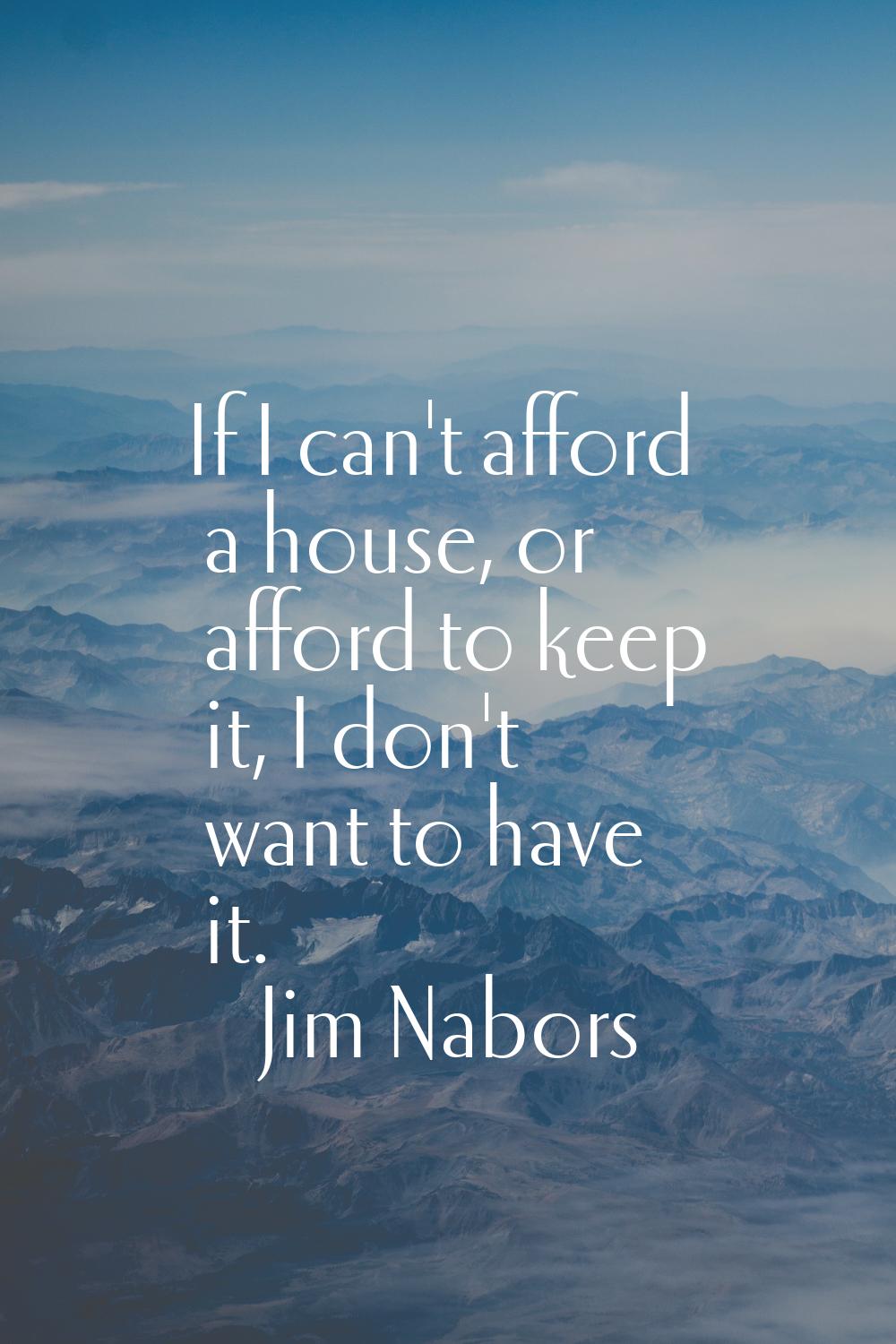 If I can't afford a house, or afford to keep it, I don't want to have it.