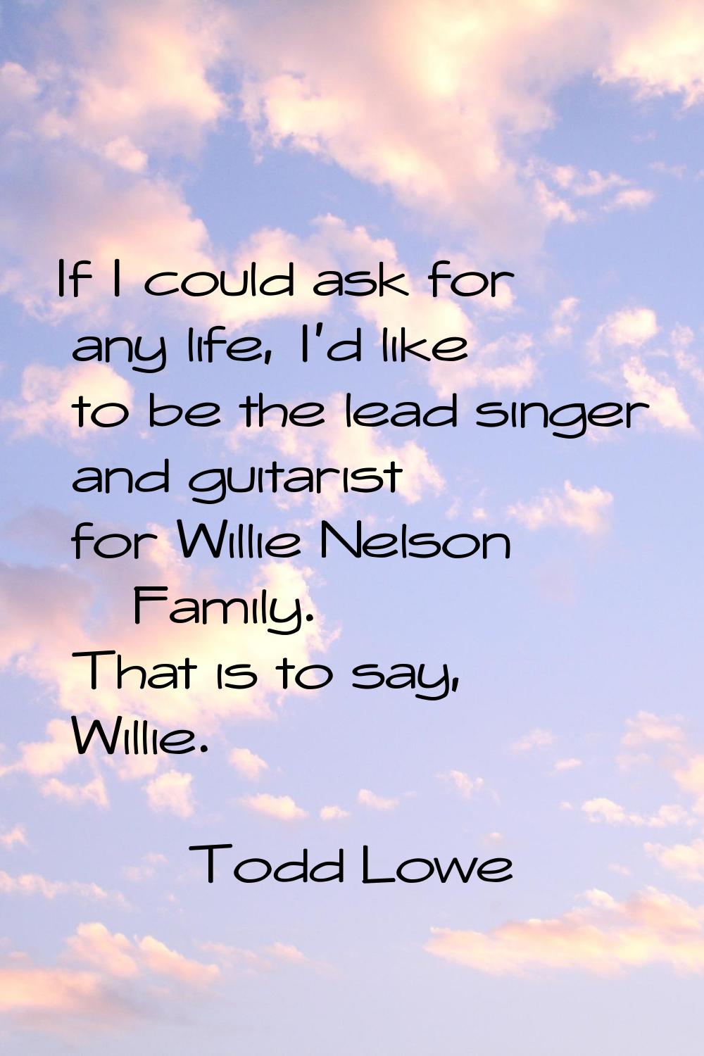 If I could ask for any life, I'd like to be the lead singer and guitarist for Willie Nelson & Famil
