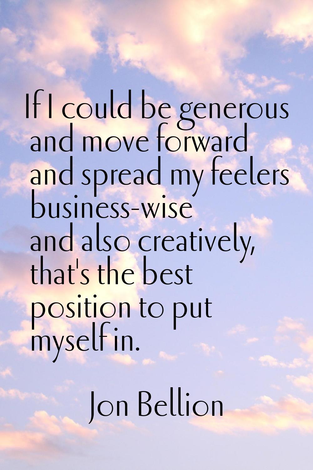 If I could be generous and move forward and spread my feelers business-wise and also creatively, th