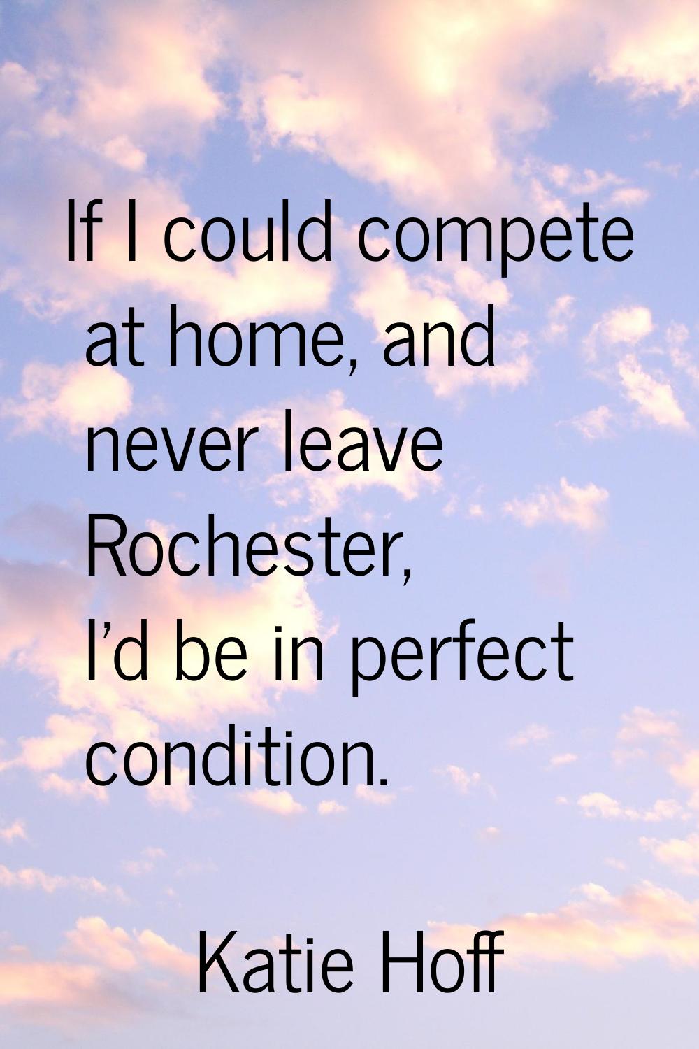 If I could compete at home, and never leave Rochester, I'd be in perfect condition.