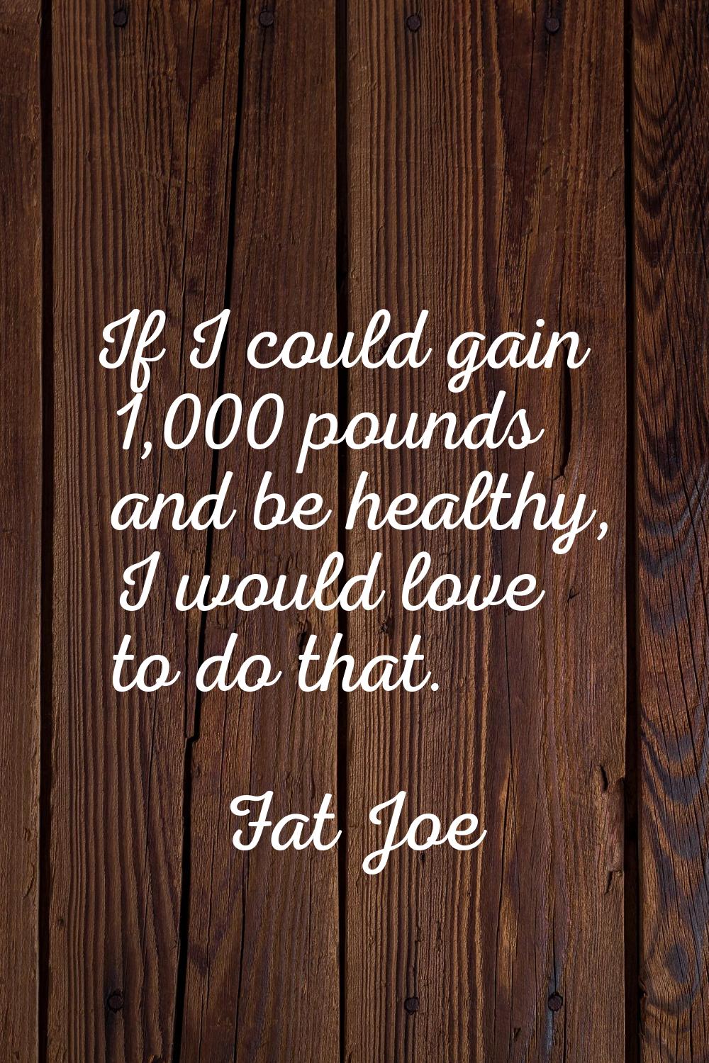If I could gain 1,000 pounds and be healthy, I would love to do that.