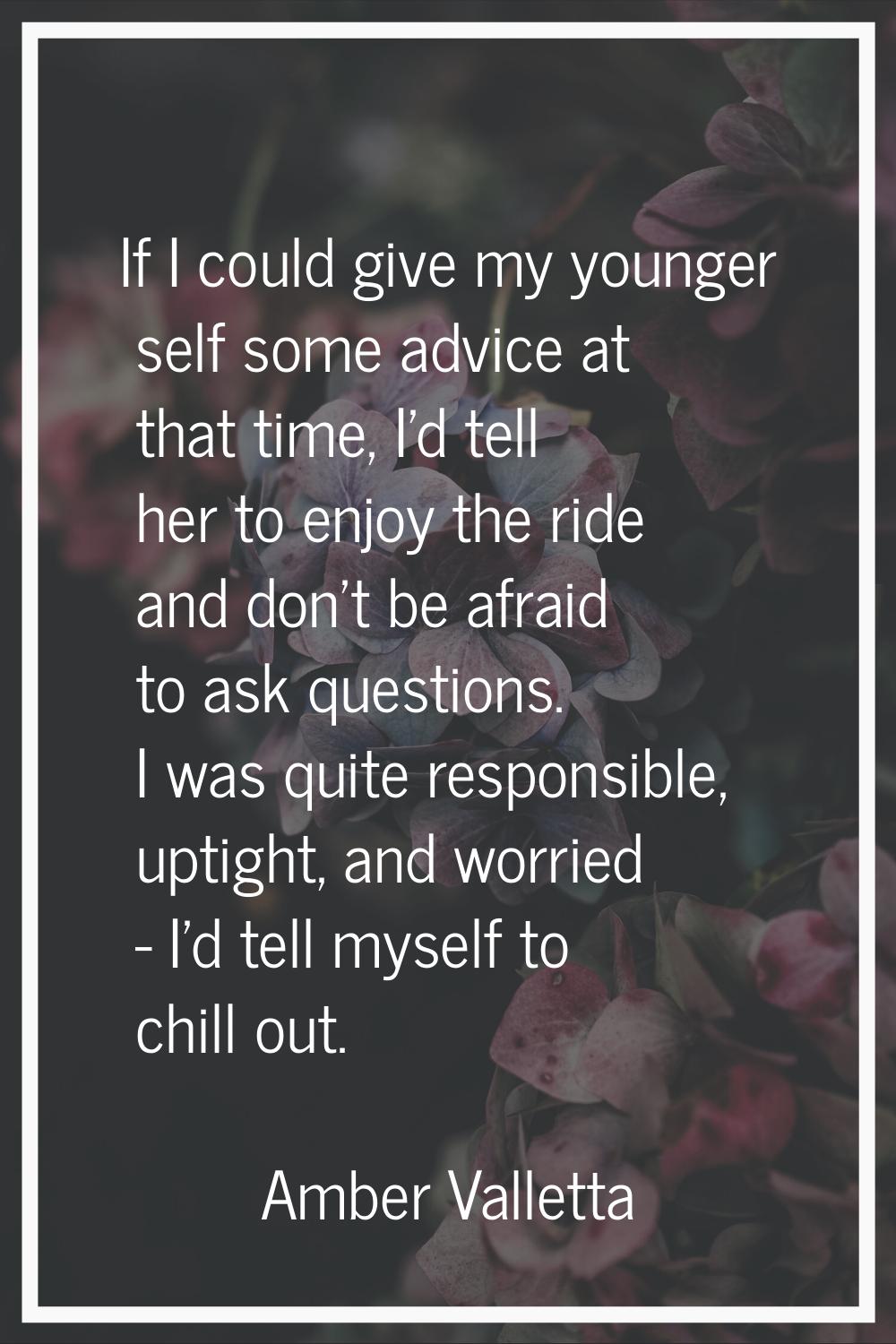 If I could give my younger self some advice at that time, I'd tell her to enjoy the ride and don't 
