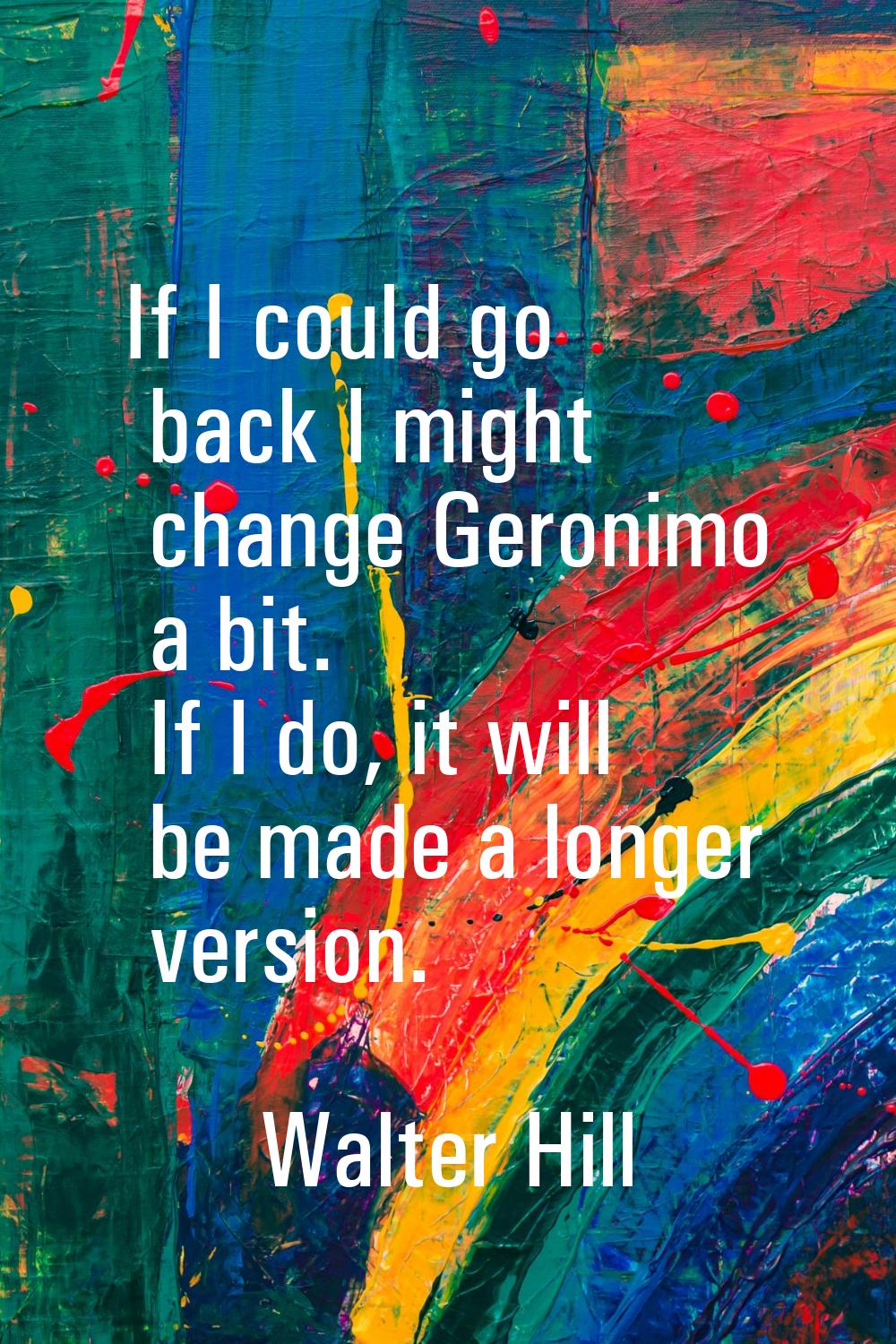 If I could go back I might change Geronimo a bit. If I do, it will be made a longer version.