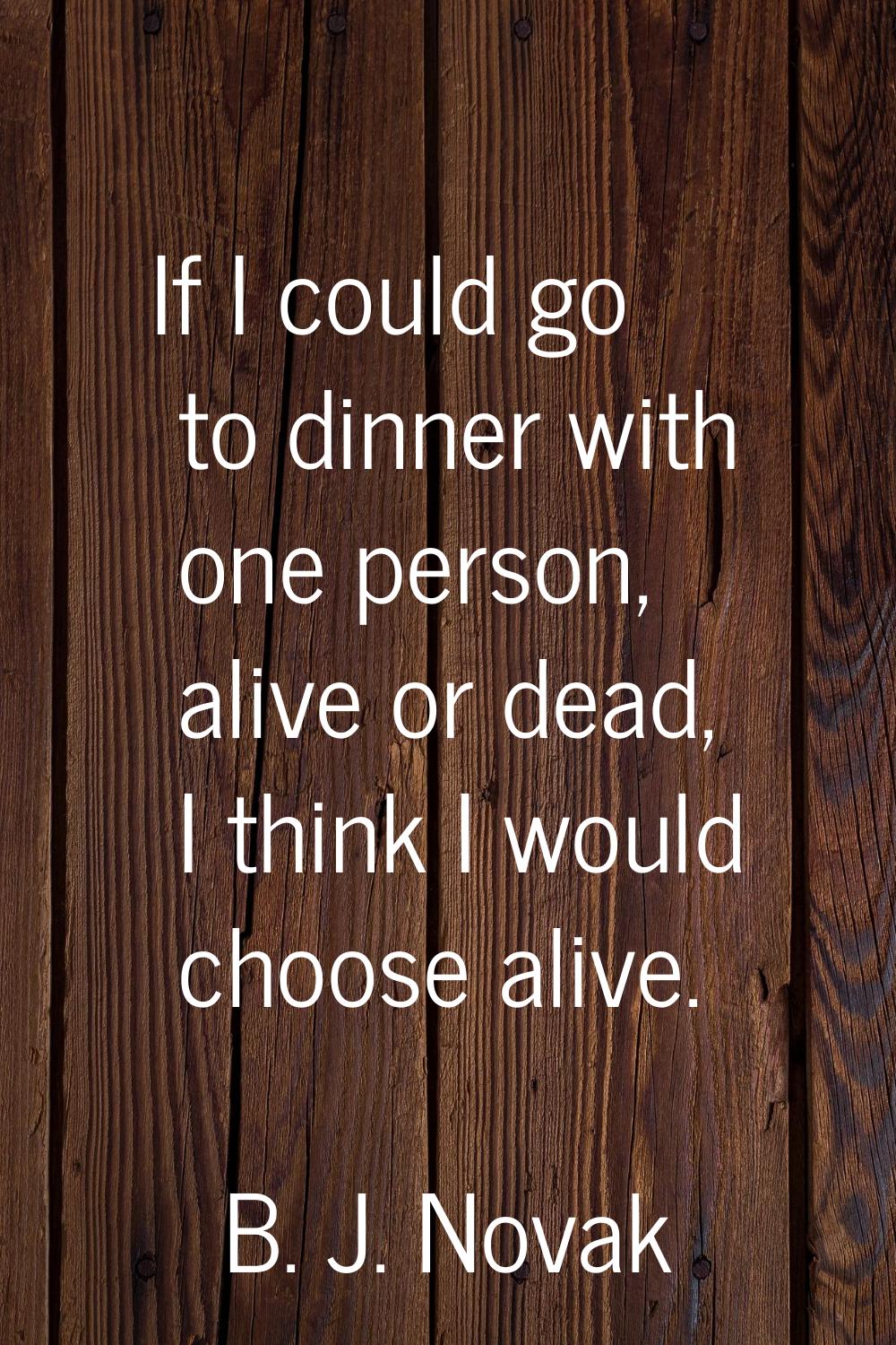 If I could go to dinner with one person, alive or dead, I think I would choose alive.