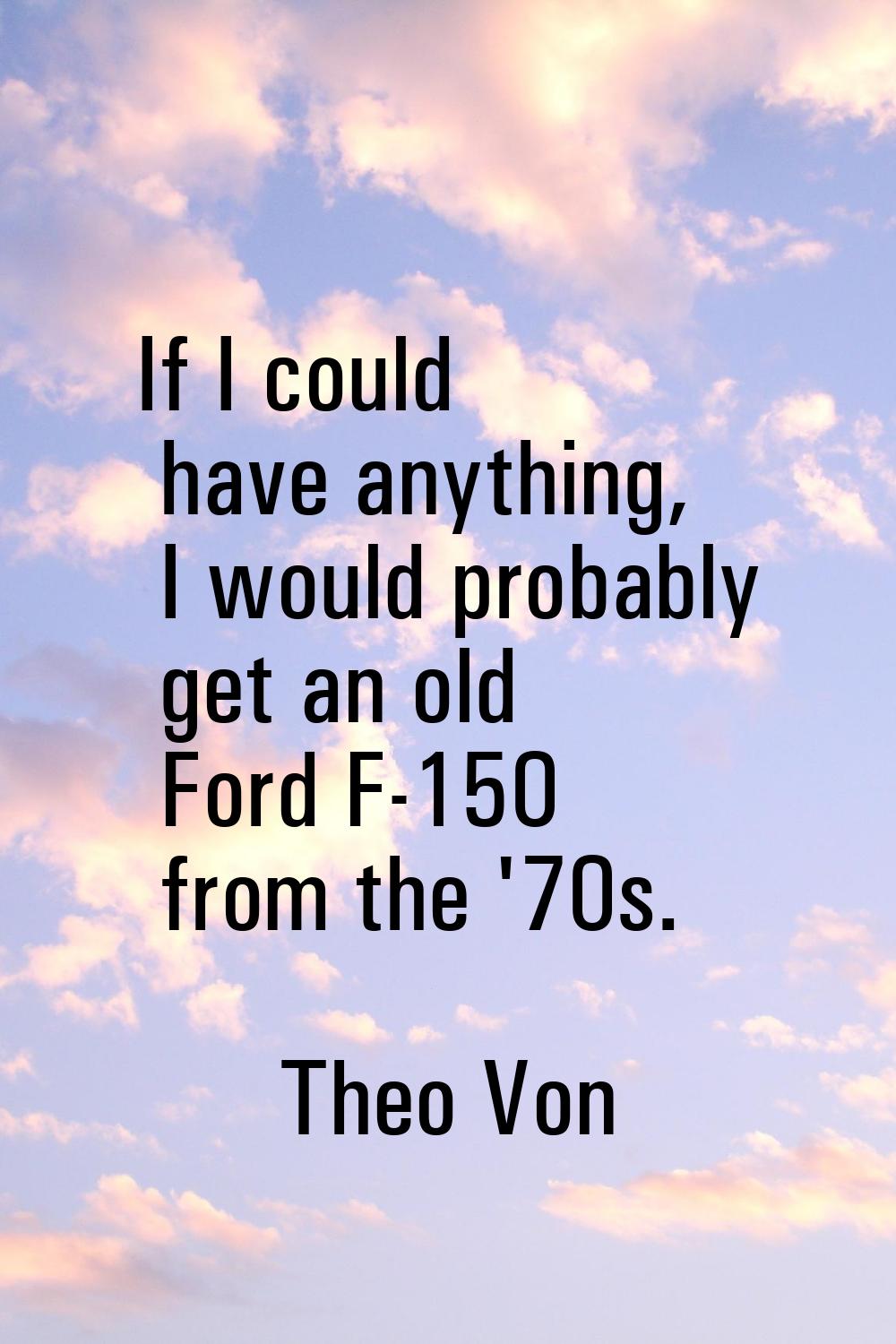 If I could have anything, I would probably get an old Ford F-150 from the '70s.