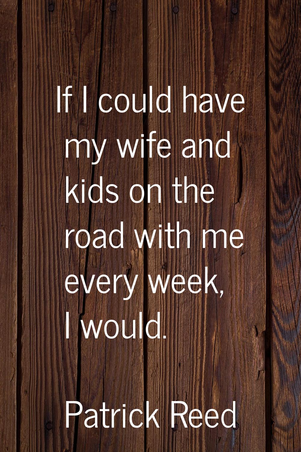 If I could have my wife and kids on the road with me every week, I would.
