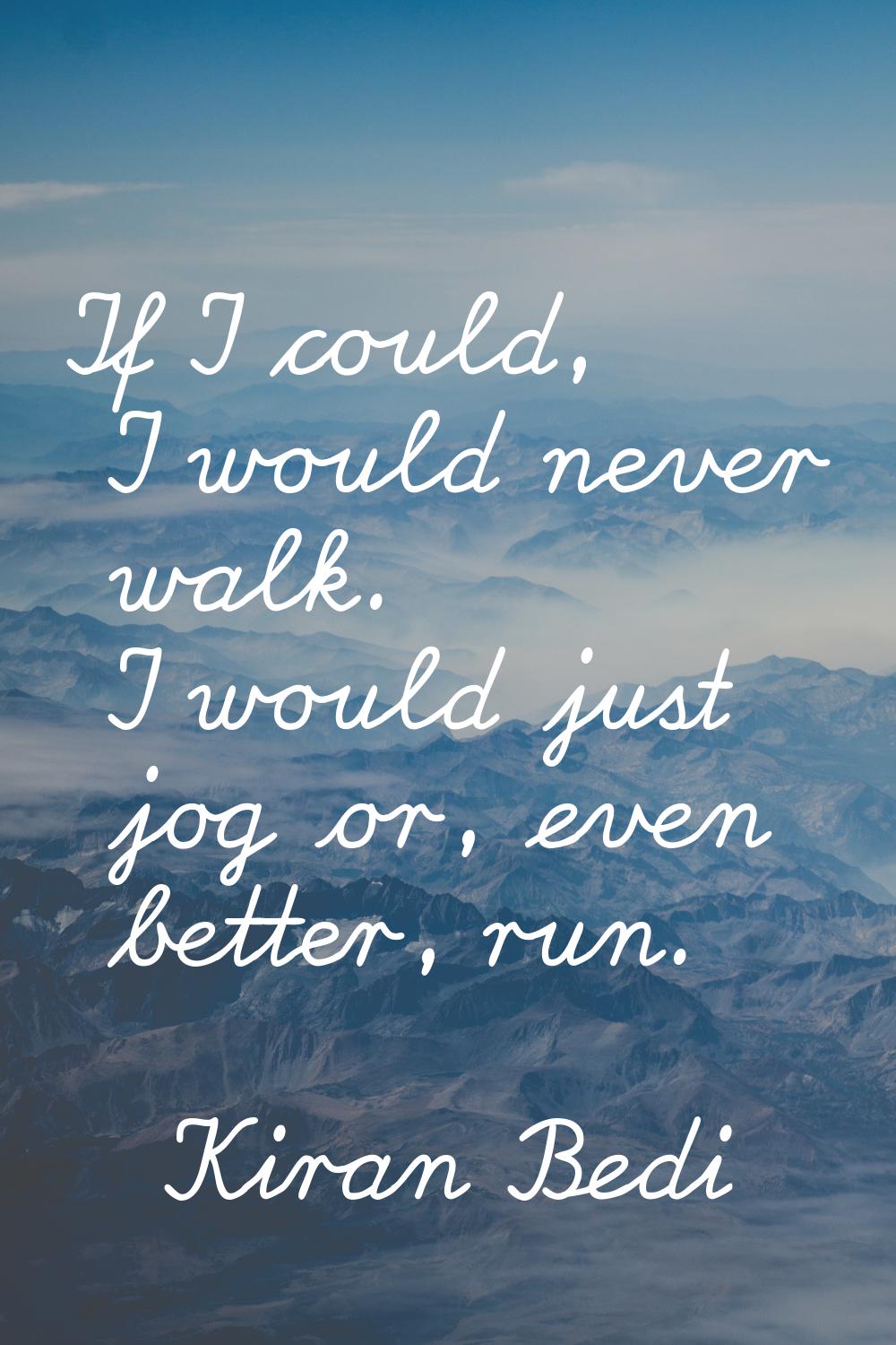 If I could, I would never walk. I would just jog or, even better, run.