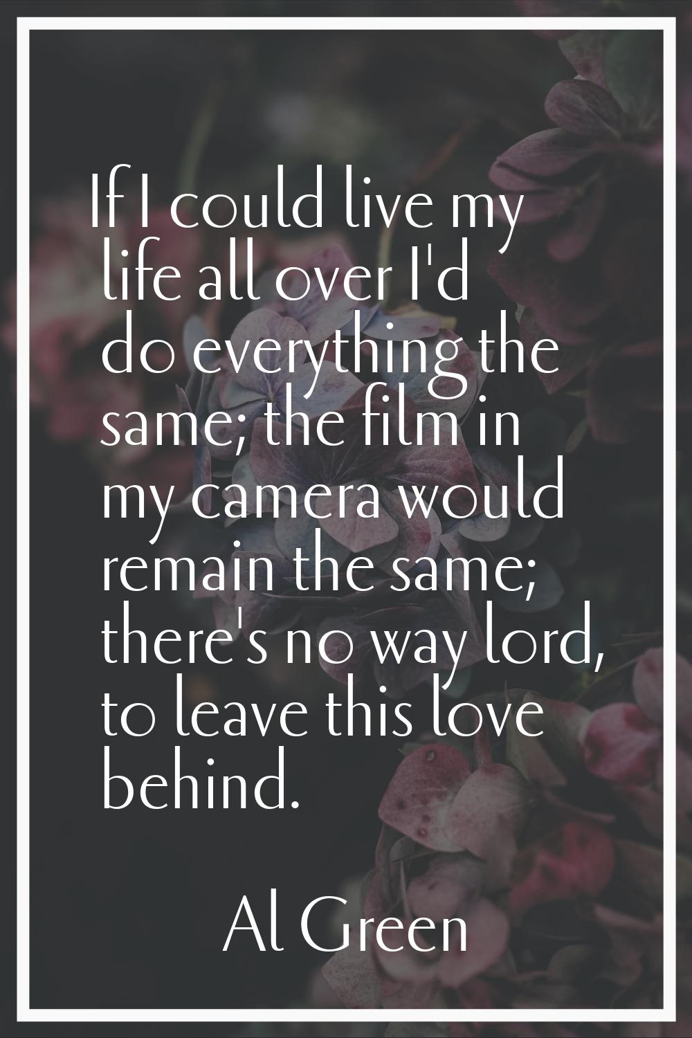 If I could live my life all over I'd do everything the same; the film in my camera would remain the