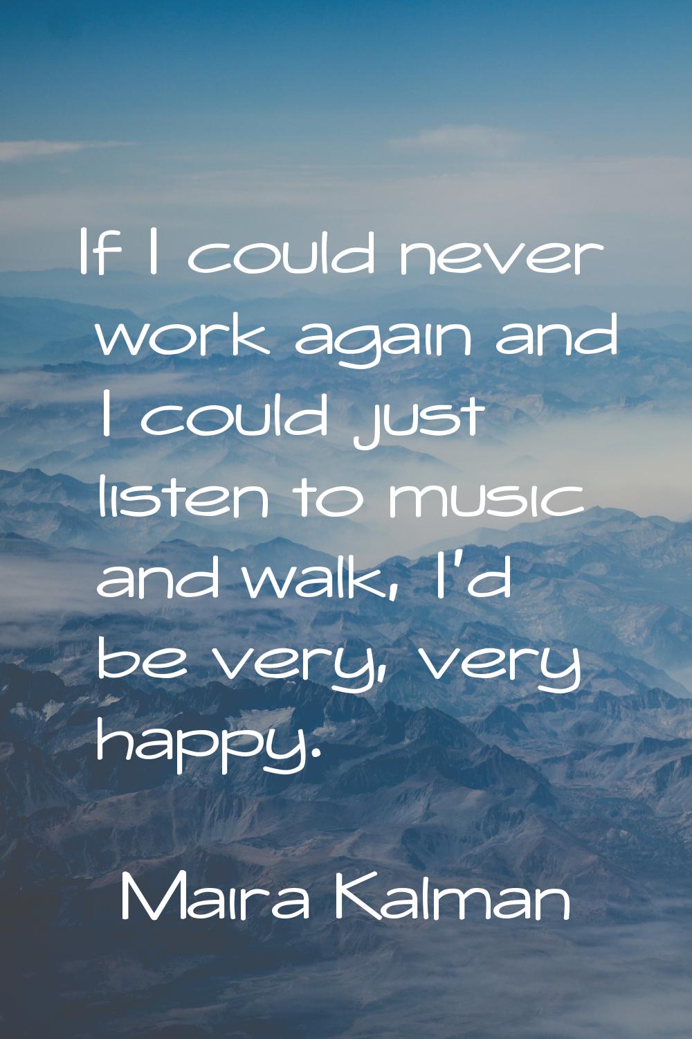 If I could never work again and I could just listen to music and walk, I'd be very, very happy.