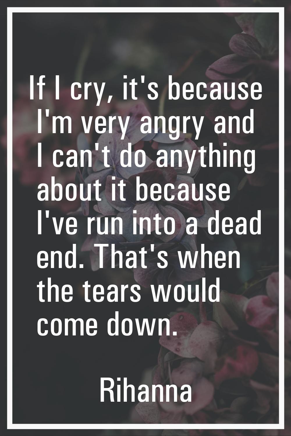 If I cry, it's because I'm very angry and I can't do anything about it because I've run into a dead